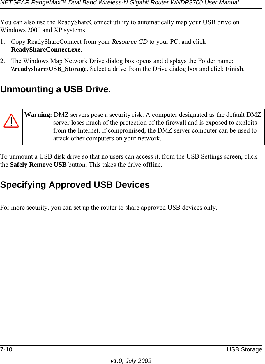 NETGEAR RangeMax™ Dual Band Wireless-N Gigabit Router WNDR3700 User Manual 7-10 USB Storagev1.0, July 2009You can also use the ReadyShareConnect utility to automatically map your USB drive on Windows 2000 and XP systems:1. Copy ReadyShareConnect from your Resource CD to your PC, and click ReadyShareConnect.exe.2. The Windows Map Network Drive dialog box opens and displays the Folder name: \\readyshare\USB_Storage. Select a drive from the Drive dialog box and click Finish.Unmounting a USB Drive.To unmount a USB disk drive so that no users can access it, from the USB Settings screen, click the Safely Remove USB button. This takes the drive offline.Specifying Approved USB DevicesFor more security, you can set up the router to share approved USB devices only.Warning: DMZ servers pose a security risk. A computer designated as the default DMZ server loses much of the protection of the firewall and is exposed to exploits from the Internet. If compromised, the DMZ server computer can be used to attack other computers on your network.