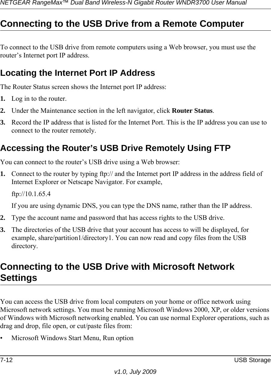 NETGEAR RangeMax™ Dual Band Wireless-N Gigabit Router WNDR3700 User Manual 7-12 USB Storagev1.0, July 2009Connecting to the USB Drive from a Remote ComputerTo connect to the USB drive from remote computers using a Web browser, you must use the router’s Internet port IP address.Locating the Internet Port IP AddressThe Router Status screen shows the Internet port IP address:1. Log in to the router.2. Under the Maintenance section in the left navigator, click Router Status.3. Record the IP address that is listed for the Internet Port. This is the IP address you can use to connect to the router remotely.Accessing the Router’s USB Drive Remotely Using FTPYou can connect to the router’s USB drive using a Web browser:1. Connect to the router by typing ftp:// and the Internet port IP address in the address field of Internet Explorer or Netscape Navigator. For example,ftp://10.1.65.4 If you are using dynamic DNS, you can type the DNS name, rather than the IP address.2. Type the account name and password that has access rights to the USB drive.3. The directories of the USB drive that your account has access to will be displayed, for example, share/partition1/directory1. You can now read and copy files from the USB directory.Connecting to the USB Drive with Microsoft Network SettingsYou can access the USB drive from local computers on your home or office network using Microsoft network settings. You must be running Microsoft Windows 2000, XP, or older versions of Windows with Microsoft networking enabled. You can use normal Explorer operations, such as drag and drop, file open, or cut/paste files from:• Microsoft Windows Start Menu, Run option