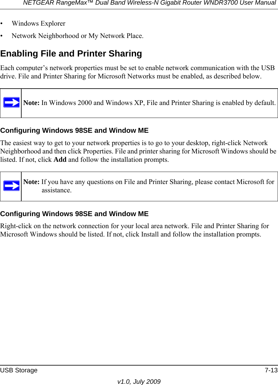 NETGEAR RangeMax™ Dual Band Wireless-N Gigabit Router WNDR3700 User Manual USB Storage 7-13v1.0, July 2009• Windows Explorer• Network Neighborhood or My Network Place.Enabling File and Printer SharingEach computer’s network properties must be set to enable network communication with the USB drive. File and Printer Sharing for Microsoft Networks must be enabled, as described below.Configuring Windows 98SE and Window METhe easiest way to get to your network properties is to go to your desktop, right-click Network Neighborhood and then click Properties. File and printer sharing for Microsoft Windows should be listed. If not, click Add and follow the installation prompts.Configuring Windows 98SE and Window MERight-click on the network connection for your local area network. File and Printer Sharing for Microsoft Windows should be listed. If not, click Install and follow the installation prompts.Note: In Windows 2000 and Windows XP, File and Printer Sharing is enabled by default.Note: If you have any questions on File and Printer Sharing, please contact Microsoft for assistance.