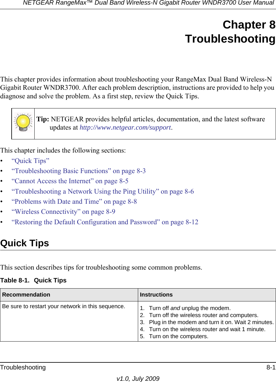 NETGEAR RangeMax™ Dual Band Wireless-N Gigabit Router WNDR3700 User Manual Troubleshooting 8-1v1.0, July 2009Chapter 8TroubleshootingThis chapter provides information about troubleshooting your RangeMax Dual Band Wireless-N Gigabit Router WNDR3700. After each problem description, instructions are provided to help you diagnose and solve the problem. As a first step, review the Quick Tips.This chapter includes the following sections:•“Quick Tips”•“Troubleshooting Basic Functions” on page 8-3•“Cannot Access the Internet” on page 8-5•“Troubleshooting a Network Using the Ping Utility” on page 8-6•“Problems with Date and Time” on page 8-8•“Wireless Connectivity” on page 8-9•“Restoring the Default Configuration and Password” on page 8-12Quick TipsThis section describes tips for troubleshooting some common problems.Tip: NETGEAR provides helpful articles, documentation, and the latest software updates at http://www.netgear.com/support.Table 8-1.  Quick Tips  Recommendation InstructionsBe sure to restart your network in this sequence. 1. Turn off and unplug the modem. 2. Turn off the wireless router and computers.3. Plug in the modem and turn it on. Wait 2 minutes.4. Turn on the wireless router and wait 1 minute.5. Turn on the computers. 