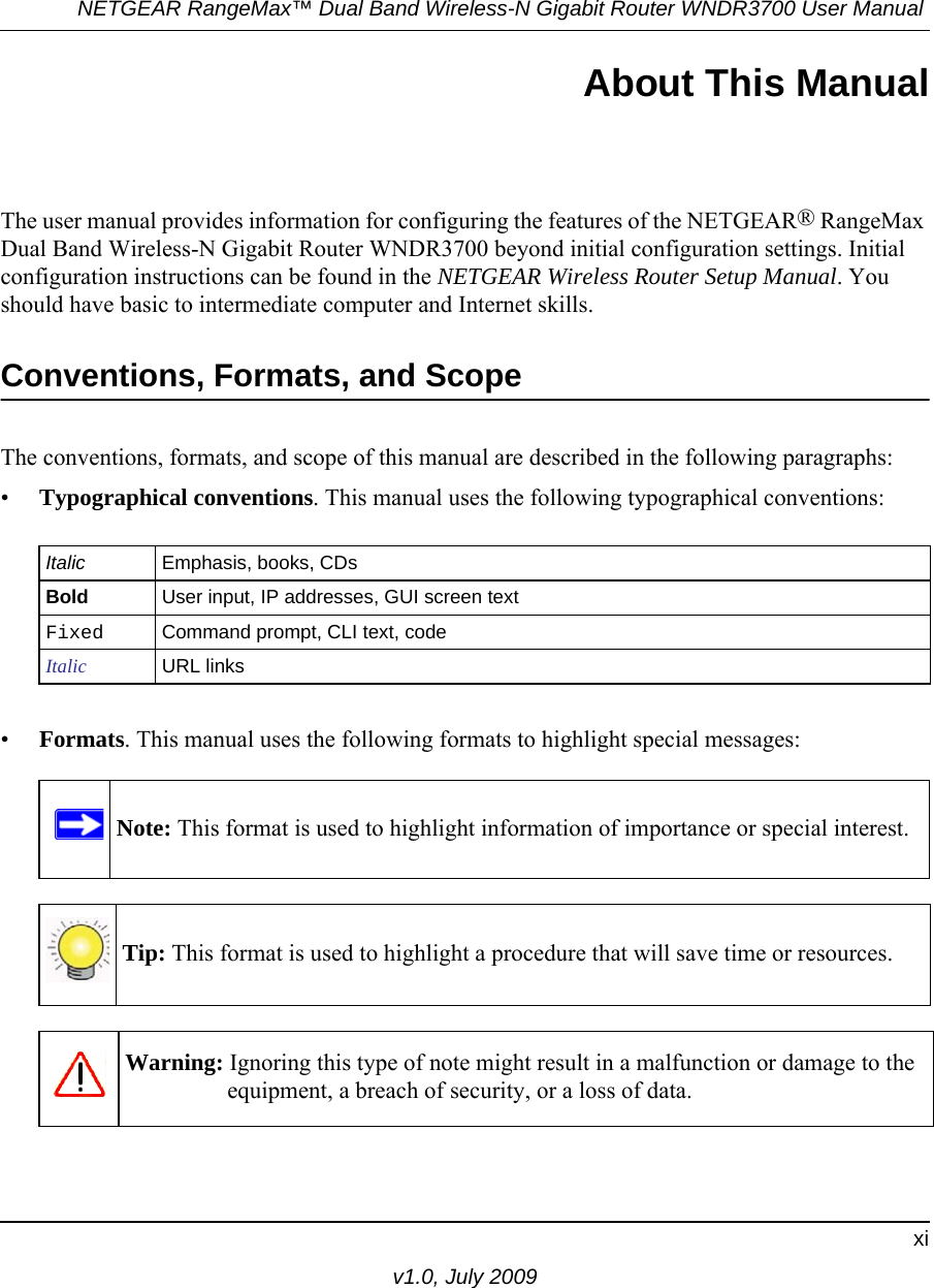 NETGEAR RangeMax™ Dual Band Wireless-N Gigabit Router WNDR3700 User Manual xiv1.0, July 2009About This ManualThe user manual provides information for configuring the features of the NETGEAR® RangeMax Dual Band Wireless-N Gigabit Router WNDR3700 beyond initial configuration settings. Initial configuration instructions can be found in the NETGEAR Wireless Router Setup Manual. You should have basic to intermediate computer and Internet skills. Conventions, Formats, and ScopeThe conventions, formats, and scope of this manual are described in the following paragraphs:•Typographical conventions. This manual uses the following typographical conventions:•Formats. This manual uses the following formats to highlight special messages:Italic Emphasis, books, CDsBold User input, IP addresses, GUI screen textFixed Command prompt, CLI text, code Italic URL linksNote: This format is used to highlight information of importance or special interest.Tip: This format is used to highlight a procedure that will save time or resources.Warning: Ignoring this type of note might result in a malfunction or damage to the equipment, a breach of security, or a loss of data.