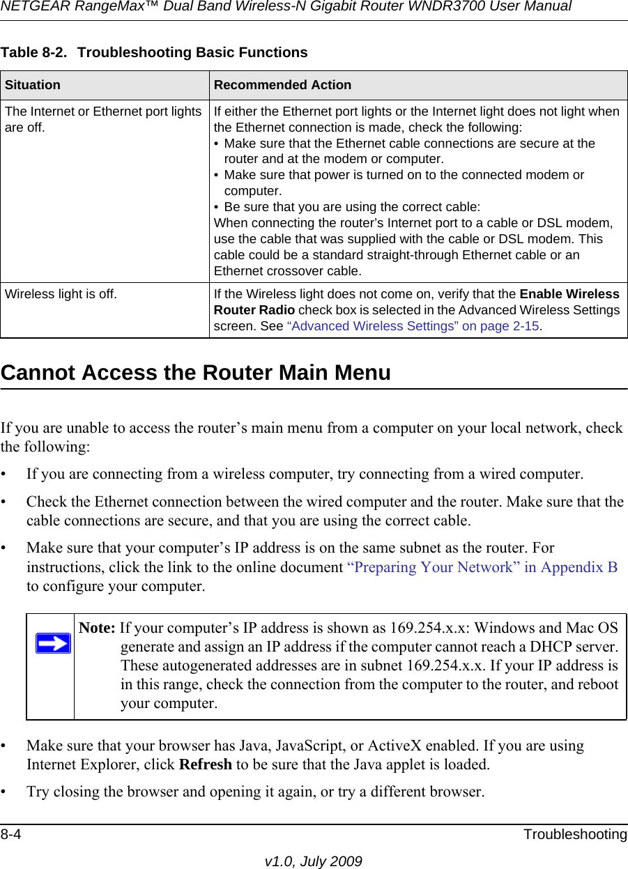 NETGEAR RangeMax™ Dual Band Wireless-N Gigabit Router WNDR3700 User Manual 8-4 Troubleshootingv1.0, July 2009Cannot Access the Router Main MenuIf you are unable to access the router’s main menu from a computer on your local network, check the following:• If you are connecting from a wireless computer, try connecting from a wired computer.• Check the Ethernet connection between the wired computer and the router. Make sure that the cable connections are secure, and that you are using the correct cable.• Make sure that your computer’s IP address is on the same subnet as the router. For instructions, click the link to the online document “Preparing Your Network” in Appendix B to configure your computer.• Make sure that your browser has Java, JavaScript, or ActiveX enabled. If you are using Internet Explorer, click Refresh to be sure that the Java applet is loaded.• Try closing the browser and opening it again, or try a different browser.The Internet or Ethernet port lights are off.If either the Ethernet port lights or the Internet light does not light when the Ethernet connection is made, check the following:• Make sure that the Ethernet cable connections are secure at the router and at the modem or computer.• Make sure that power is turned on to the connected modem or computer.• Be sure that you are using the correct cable:When connecting the router’s Internet port to a cable or DSL modem, use the cable that was supplied with the cable or DSL modem. This cable could be a standard straight-through Ethernet cable or an Ethernet crossover cable.Wireless light is off. If the Wireless light does not come on, verify that the Enable Wireless Router Radio check box is selected in the Advanced Wireless Settings screen. See “Advanced Wireless Settings” on page 2-15.Note: If your computer’s IP address is shown as 169.254.x.x: Windows and Mac OS generate and assign an IP address if the computer cannot reach a DHCP server. These autogenerated addresses are in subnet 169.254.x.x. If your IP address is in this range, check the connection from the computer to the router, and reboot your computer.Table 8-2.  Troubleshooting Basic FunctionsSituation Recommended Action