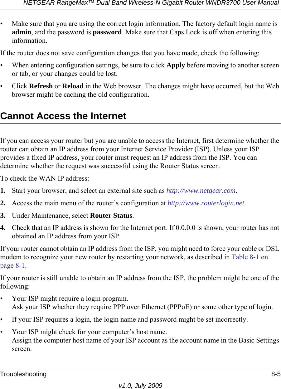 NETGEAR RangeMax™ Dual Band Wireless-N Gigabit Router WNDR3700 User Manual Troubleshooting 8-5v1.0, July 2009• Make sure that you are using the correct login information. The factory default login name is admin, and the password is password. Make sure that Caps Lock is off when entering this information.If the router does not save configuration changes that you have made, check the following:• When entering configuration settings, be sure to click Apply before moving to another screen or tab, or your changes could be lost. • Click Refresh or Reload in the Web browser. The changes might have occurred, but the Web browser might be caching the old configuration.Cannot Access the InternetIf you can access your router but you are unable to access the Internet, first determine whether the router can obtain an IP address from your Internet Service Provider (ISP). Unless your ISP provides a fixed IP address, your router must request an IP address from the ISP. You can determine whether the request was successful using the Router Status screen.To check the WAN IP address: 1. Start your browser, and select an external site such as http://www.netgear.com.2. Access the main menu of the router’s configuration at http://www.routerlogin.net.3. Under Maintenance, select Router Status.4. Check that an IP address is shown for the Internet port. If 0.0.0.0 is shown, your router has not obtained an IP address from your ISP.If your router cannot obtain an IP address from the ISP, you might need to force your cable or DSL modem to recognize your new router by restarting your network, as described in Table 8-1 on page 8-1.If your router is still unable to obtain an IP address from the ISP, the problem might be one of the following:• Your ISP might require a login program.Ask your ISP whether they require PPP over Ethernet (PPPoE) or some other type of login.• If your ISP requires a login, the login name and password might be set incorrectly.• Your ISP might check for your computer’s host name.Assign the computer host name of your ISP account as the account name in the Basic Settings screen.