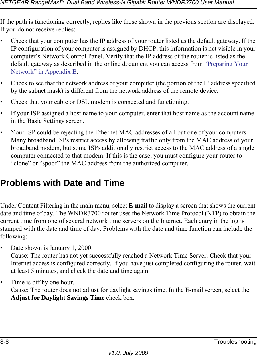 NETGEAR RangeMax™ Dual Band Wireless-N Gigabit Router WNDR3700 User Manual 8-8 Troubleshootingv1.0, July 2009If the path is functioning correctly, replies like those shown in the previous section are displayed. If you do not receive replies:• Check that your computer has the IP address of your router listed as the default gateway. If the IP configuration of your computer is assigned by DHCP, this information is not visible in your computer’s Network Control Panel. Verify that the IP address of the router is listed as the default gateway as described in the online document you can access from “Preparing Your Network” in Appendix B.• Check to see that the network address of your computer (the portion of the IP address specified by the subnet mask) is different from the network address of the remote device.• Check that your cable or DSL modem is connected and functioning.• If your ISP assigned a host name to your computer, enter that host name as the account name in the Basic Settings screen.• Your ISP could be rejecting the Ethernet MAC addresses of all but one of your computers. Many broadband ISPs restrict access by allowing traffic only from the MAC address of your broadband modem, but some ISPs additionally restrict access to the MAC address of a single computer connected to that modem. If this is the case, you must configure your router to “clone” or “spoof” the MAC address from the authorized computer. Problems with Date and TimeUnder Content Filtering in the main menu, select E-mail to display a screen that shows the current date and time of day. The WNDR3700 router uses the Network Time Protocol (NTP) to obtain the current time from one of several network time servers on the Internet. Each entry in the log is stamped with the date and time of day. Problems with the date and time function can include the following:• Date shown is January 1, 2000.Cause: The router has not yet successfully reached a Network Time Server. Check that your Internet access is configured correctly. If you have just completed configuring the router, wait at least 5 minutes, and check the date and time again.• Time is off by one hour. Cause: The router does not adjust for daylight savings time. In the E-mail screen, select the Adjust for Daylight Savings Time check box.