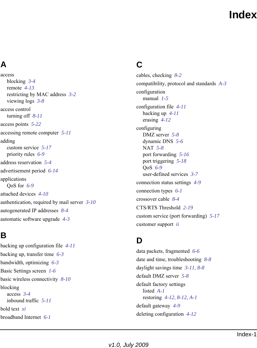 Index-1v1.0, July 2009IndexAaccessblocking  3-4remote  4-13restricting by MAC address  3-2viewing logs  3-8access controlturning off  8-11access points  5-22accessing remote computer  5-11addingcustom service  5-17priority rules  6-9address reservation  5-4advertisement period  6-14applicationsQoS for  6-9attached devices  4-10authentication, required by mail server  3-10autogenerated IP addresses  8-4automatic software upgrade  4-3Bbacking up configuration file  4-11backing up, transfer time  6-3bandwidth, optimizing  6-3Basic Settings screen  1-6basic wireless connectivity  8-10blockingaccess  3-4inbound traffic  5-11bold text  xibroadband Internet  6-1Ccables, checking  8-2compatibility, protocol and standards  A-3configurationmanual  1-5configuration file  4-11backing up  4-11erasing  4-12configuringDMZ server  5-8dynamic DNS  5-6NAT  5-8port forwarding  5-16port triggering  5-18QoS  6-9user-defined services  3-7connection status settings  4-9connection types  6-1crossover cable  8-4CTS/RTS Threshold  2-19custom service (port forwarding)  5-17customer support  iiDdata packets, fragmented  6-6date and time, troubleshooting  8-8daylight savings time  3-11, 8-8default DMZ server  5-8default factory settingslisted  A-1restoring  4-12, 8-12, A-1default gateway  4-9deleting configuration  4-12