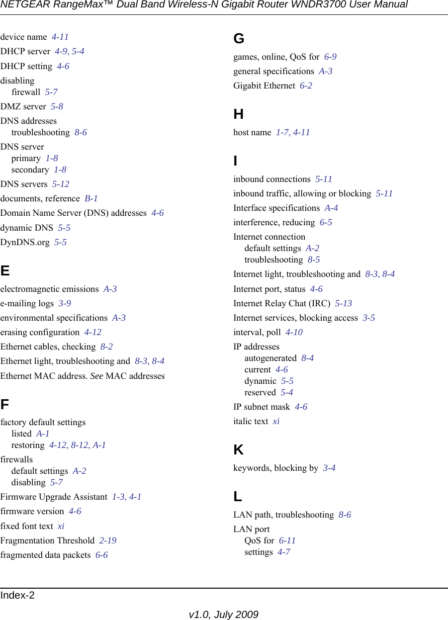 NETGEAR RangeMax™ Dual Band Wireless-N Gigabit Router WNDR3700 User Manual Index-2v1.0, July 2009device name  4-11DHCP server  4-9, 5-4DHCP setting  4-6disablingfirewall  5-7DMZ server  5-8DNS addressestroubleshooting  8-6DNS serverprimary  1-8secondary  1-8DNS servers  5-12documents, reference  B-1Domain Name Server (DNS) addresses  4-6dynamic DNS  5-5DynDNS.org  5-5Eelectromagnetic emissions  A-3e-mailing logs  3-9environmental specifications  A-3erasing configuration  4-12Ethernet cables, checking  8-2Ethernet light, troubleshooting and  8-3, 8-4Ethernet MAC address. See MAC addressesFfactory default settingslisted  A-1restoring  4-12, 8-12, A-1firewallsdefault settings  A-2disabling  5-7Firmware Upgrade Assistant  1-3, 4-1firmware version  4-6fixed font text  xiFragmentation Threshold  2-19fragmented data packets  6-6Ggames, online, QoS for  6-9general specifications  A-3Gigabit Ethernet  6-2Hhost name  1-7, 4-11Iinbound connections  5-11inbound traffic, allowing or blocking  5-11Interface specifications  A-4interference, reducing  6-5Internet connectiondefault settings  A-2troubleshooting  8-5Internet light, troubleshooting and  8-3, 8-4Internet port, status  4-6Internet Relay Chat (IRC)  5-13Internet services, blocking access  3-5interval, poll  4-10IP addressesautogenerated  8-4current  4-6dynamic  5-5reserved  5-4IP subnet mask  4-6italic text  xiKkeywords, blocking by  3-4LLAN path, troubleshooting  8-6LAN portQoS for  6-11settings  4-7