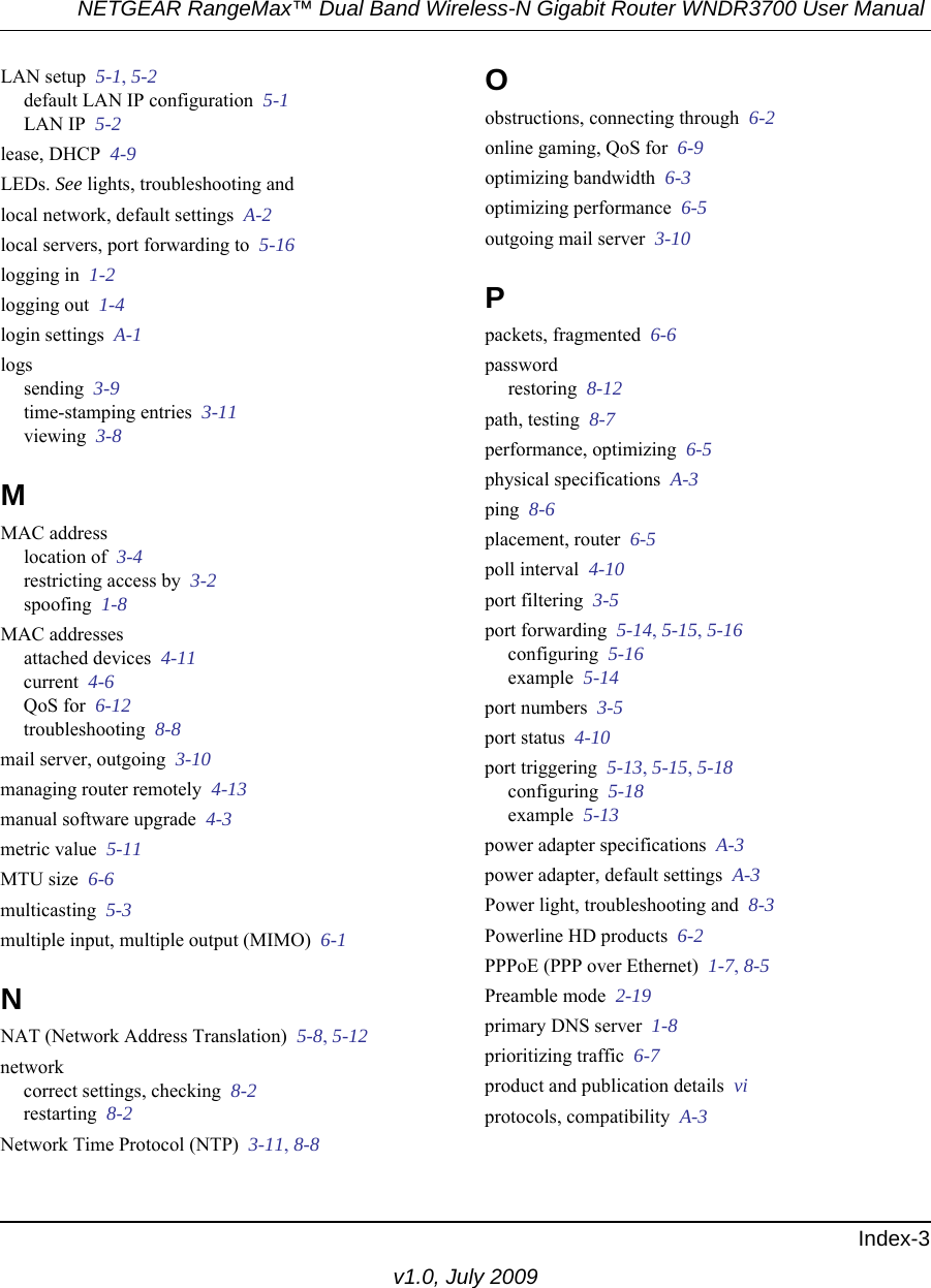 NETGEAR RangeMax™ Dual Band Wireless-N Gigabit Router WNDR3700 User Manual Index-3v1.0, July 2009LAN setup  5-1, 5-2default LAN IP configuration  5-1LAN IP  5-2lease, DHCP  4-9LEDs. See lights, troubleshooting andlocal network, default settings  A-2local servers, port forwarding to  5-16logging in  1-2logging out  1-4login settings  A-1logssending  3-9time-stamping entries  3-11viewing  3-8MMAC addresslocation of  3-4restricting access by  3-2spoofing  1-8MAC addressesattached devices  4-11current  4-6QoS for  6-12troubleshooting  8-8mail server, outgoing  3-10managing router remotely  4-13manual software upgrade  4-3metric value  5-11MTU size  6-6multicasting  5-3multiple input, multiple output (MIMO)  6-1NNAT (Network Address Translation)  5-8, 5-12networkcorrect settings, checking  8-2restarting  8-2Network Time Protocol (NTP)  3-11, 8-8Oobstructions, connecting through  6-2online gaming, QoS for  6-9optimizing bandwidth  6-3optimizing performance  6-5outgoing mail server  3-10Ppackets, fragmented  6-6passwordrestoring  8-12path, testing  8-7performance, optimizing  6-5physical specifications  A-3ping  8-6placement, router  6-5poll interval  4-10port filtering  3-5port forwarding  5-14, 5-15, 5-16configuring  5-16example  5-14port numbers  3-5port status  4-10port triggering  5-13, 5-15, 5-18configuring  5-18example  5-13power adapter specifications  A-3power adapter, default settings  A-3Power light, troubleshooting and  8-3Powerline HD products  6-2PPPoE (PPP over Ethernet)  1-7, 8-5Preamble mode  2-19primary DNS server  1-8prioritizing traffic  6-7product and publication details  viprotocols, compatibility  A-3