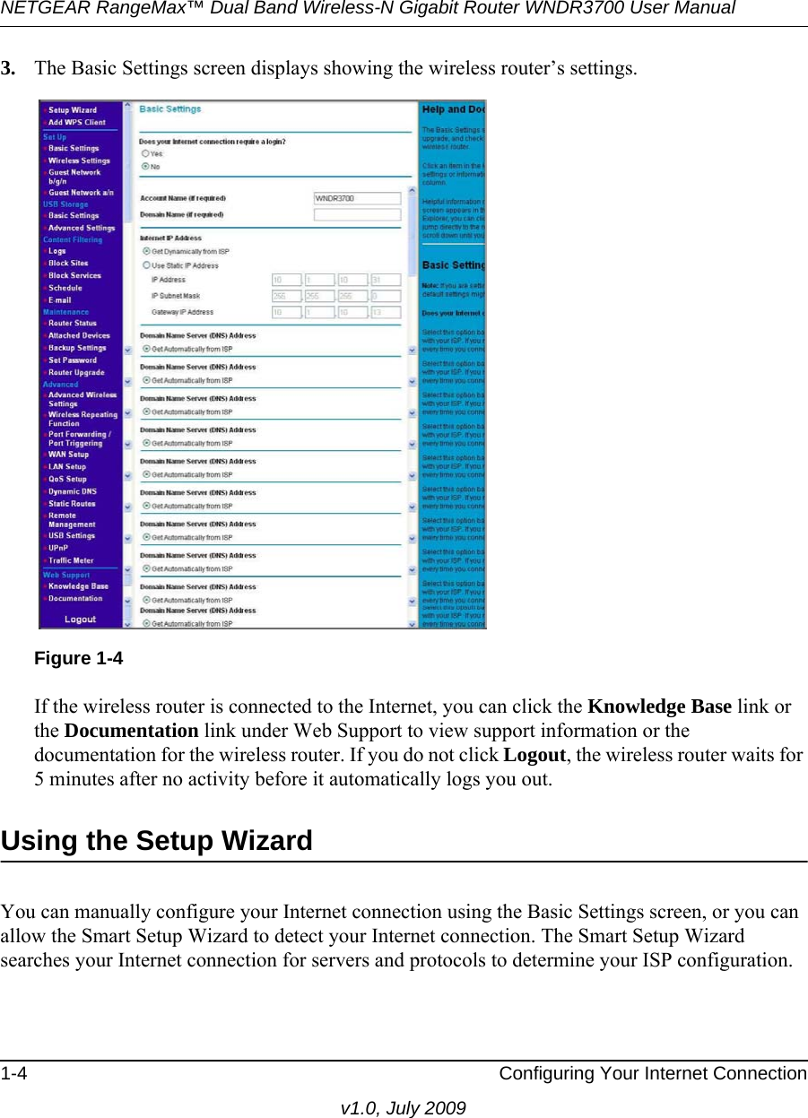 NETGEAR RangeMax™ Dual Band Wireless-N Gigabit Router WNDR3700 User Manual 1-4 Configuring Your Internet Connectionv1.0, July 20093. The Basic Settings screen displays showing the wireless router’s settings.If the wireless router is connected to the Internet, you can click the Knowledge Base link or the Documentation link under Web Support to view support information or the documentation for the wireless router. If you do not click Logout, the wireless router waits for 5 minutes after no activity before it automatically logs you out.Using the Setup WizardYou can manually configure your Internet connection using the Basic Settings screen, or you can allow the Smart Setup Wizard to detect your Internet connection. The Smart Setup Wizard searches your Internet connection for servers and protocols to determine your ISP configuration.Figure 1-4