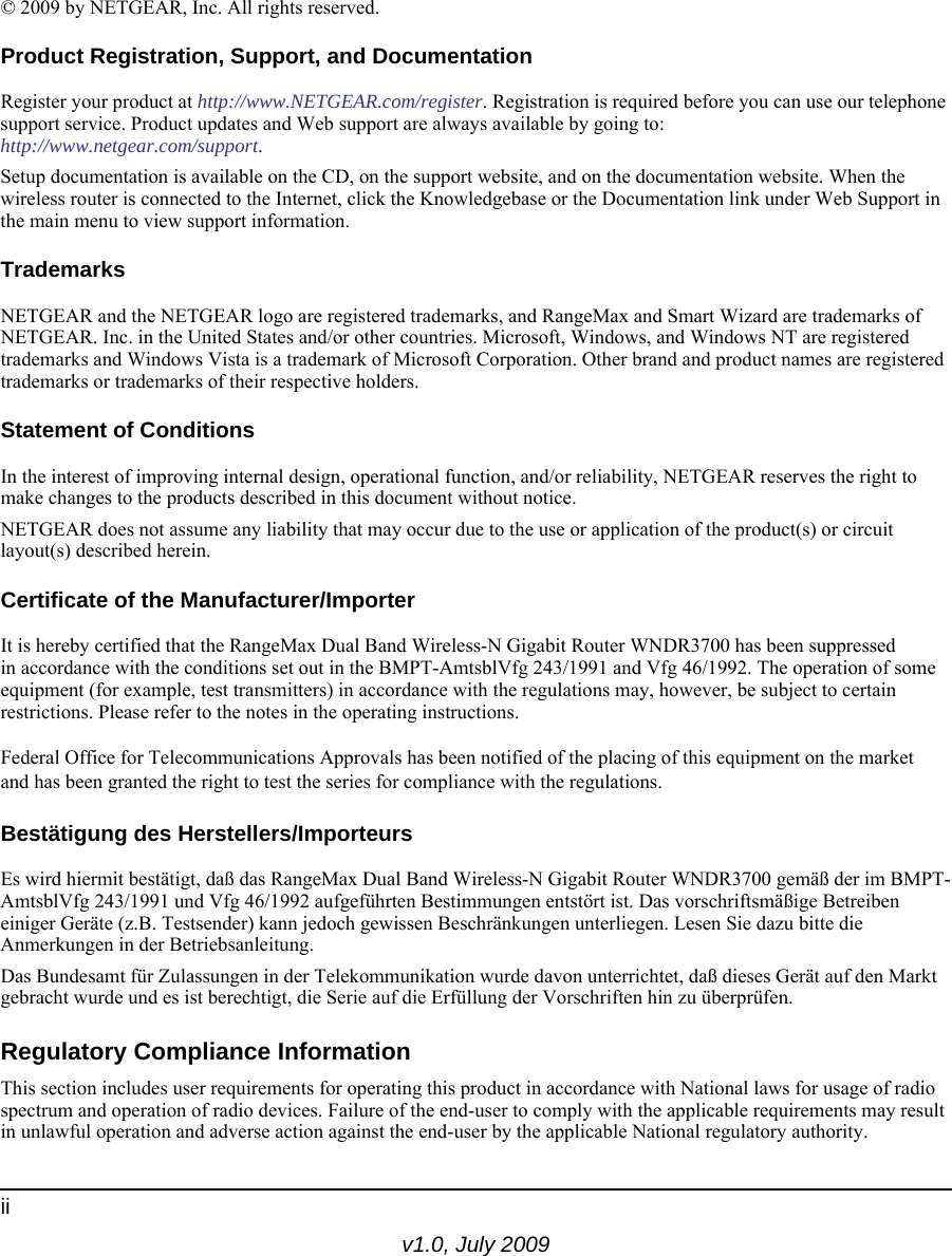 v1.0, July 2009ii© 2009 by NETGEAR, Inc. All rights reserved.Product Registration, Support, and DocumentationRegister your product at http://www.NETGEAR.com/register. Registration is required before you can use our telephone support service. Product updates and Web support are always available by going to:http://www.netgear.com/support. Setup documentation is available on the CD, on the support website, and on the documentation website. When the wireless router is connected to the Internet, click the Knowledgebase or the Documentation link under Web Support in the main menu to view support information.TrademarksNETGEAR and the NETGEAR logo are registered trademarks, and RangeMax and Smart Wizard are trademarks of NETGEAR. Inc. in the United States and/or other countries. Microsoft, Windows, and Windows NT are registered trademarks and Windows Vista is a trademark of Microsoft Corporation. Other brand and product names are registered trademarks or trademarks of their respective holders.Statement of ConditionsIn the interest of improving internal design, operational function, and/or reliability, NETGEAR reserves the right to make changes to the products described in this document without notice.NETGEAR does not assume any liability that may occur due to the use or application of the product(s) or circuit layout(s) described herein.Certificate of the Manufacturer/ImporterIt is hereby certified that the RangeMax Dual Band Wireless-N Gigabit Router WNDR3700 has been suppressed in accordance with the conditions set out in the BMPT-AmtsblVfg 243/1991 and Vfg 46/1992. The operation of some equipment (for example, test transmitters) in accordance with the regulations may, however, be subject to certain restrictions. Please refer to the notes in the operating instructions. Federal Office for Telecommunications Approvals has been notified of the placing of this equipment on the market and has been granted the right to test the series for compliance with the regulations. Bestätigung des Herstellers/ImporteursEs wird hiermit bestätigt, daß das RangeMax Dual Band Wireless-N Gigabit Router WNDR3700 gemäß der im BMPT-AmtsblVfg 243/1991 und Vfg 46/1992 aufgeführten Bestimmungen entstört ist. Das vorschriftsmäßige Betreiben einiger Geräte (z.B. Testsender) kann jedoch gewissen Beschränkungen unterliegen. Lesen Sie dazu bitte die Anmerkungen in der Betriebsanleitung.Das Bundesamt für Zulassungen in der Telekommunikation wurde davon unterrichtet, daß dieses Gerät auf den Markt gebracht wurde und es ist berechtigt, die Serie auf die Erfüllung der Vorschriften hin zu überprüfen.Regulatory Compliance InformationThis section includes user requirements for operating this product in accordance with National laws for usage of radio spectrum and operation of radio devices. Failure of the end-user to comply with the applicable requirements may result in unlawful operation and adverse action against the end-user by the applicable National regulatory authority.