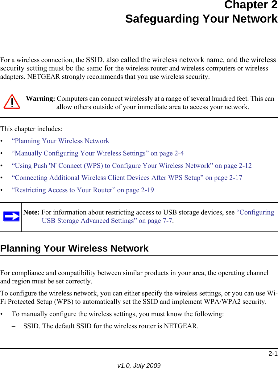 2-1v1.0, July 2009Chapter 2Safeguarding Your NetworkFor a wireless connection, the SSID, also called the wireless network name, and the wireless security setting must be the same for the wireless router and wireless computers or wireless adapters. NETGEAR strongly recommends that you use wireless security. This chapter includes:•“Planning Your Wireless Network•“Manually Configuring Your Wireless Settings” on page 2-4•“Using Push &apos;N&apos; Connect (WPS) to Configure Your Wireless Network” on page 2-12•“Connecting Additional Wireless Client Devices After WPS Setup” on page 2-17•“Restricting Access to Your Router” on page 2-19 Planning Your Wireless NetworkFor compliance and compatibility between similar products in your area, the operating channel and region must be set correctly. To configure the wireless network, you can either specify the wireless settings, or you can use Wi-Fi Protected Setup (WPS) to automatically set the SSID and implement WPA/WPA2 security.• To manually configure the wireless settings, you must know the following:– SSID. The default SSID for the wireless router is NETGEAR. Warning: Computers can connect wirelessly at a range of several hundred feet. This can allow others outside of your immediate area to access your network.Note: For information about restricting access to USB storage devices, see “Configuring USB Storage Advanced Settings” on page 7-7.