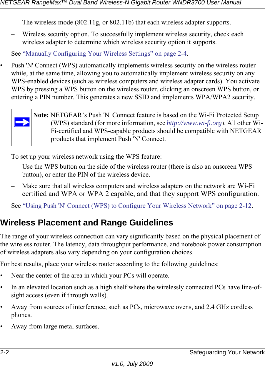 NETGEAR RangeMax™ Dual Band Wireless-N Gigabit Router WNDR3700 User Manual 2-2 Safeguarding Your Networkv1.0, July 2009– The wireless mode (802.11g, or 802.11b) that each wireless adapter supports.– Wireless security option. To successfully implement wireless security, check each wireless adapter to determine which wireless security option it supports. See “Manually Configuring Your Wireless Settings” on page 2-4.• Push &apos;N&apos; Connect (WPS) automatically implements wireless security on the wireless router while, at the same time, allowing you to automatically implement wireless security on any WPS-enabled devices (such as wireless computers and wireless adapter cards). You activate WPS by pressing a WPS button on the wireless router, clicking an onscreen WPS button, or entering a PIN number. This generates a new SSID and implements WPA/WPA2 security.To set up your wireless network using the WPS feature:– Use the WPS button on the side of the wireless router (there is also an onscreen WPS button), or enter the PIN of the wireless device. – Make sure that all wireless computers and wireless adapters on the network are Wi-Fi certified and WPA or WPA 2 capable, and that they support WPS configuration.See “Using Push &apos;N&apos; Connect (WPS) to Configure Your Wireless Network” on page 2-12.Wireless Placement and Range GuidelinesThe range of your wireless connection can vary significantly based on the physical placement of the wireless router. The latency, data throughput performance, and notebook power consumption of wireless adapters also vary depending on your configuration choices.For best results, place your wireless router according to the following guidelines:• Near the center of the area in which your PCs will operate.• In an elevated location such as a high shelf where the wirelessly connected PCs have line-of-sight access (even if through walls).• Away from sources of interference, such as PCs, microwave ovens, and 2.4 GHz cordless phones.• Away from large metal surfaces.Note: NETGEAR’s Push &apos;N&apos; Connect feature is based on the Wi-Fi Protected Setup (WPS) standard (for more information, see http://www.wi-fi.org). All other Wi-Fi-certified and WPS-capable products should be compatible with NETGEAR products that implement Push &apos;N&apos; Connect.