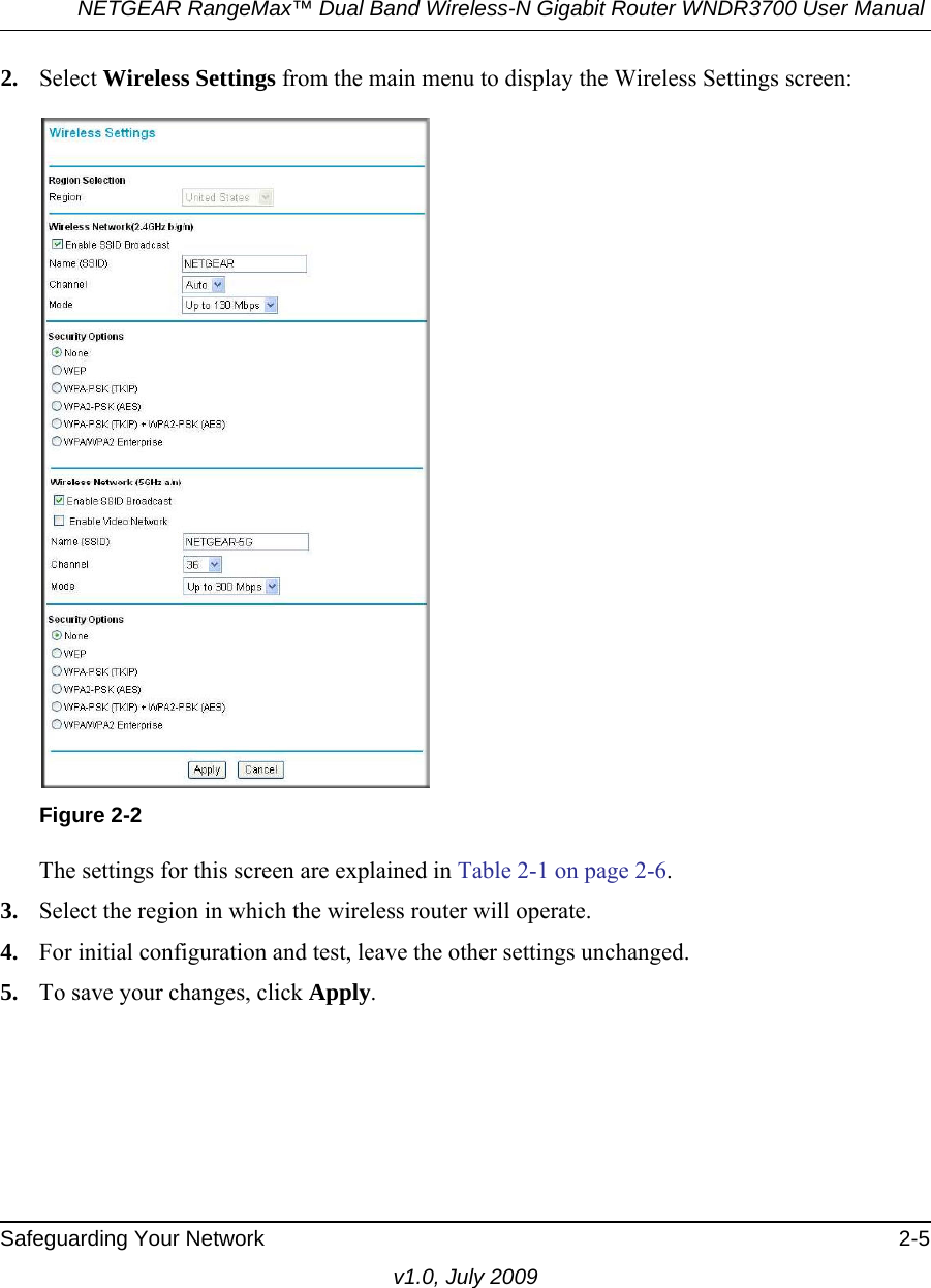 NETGEAR RangeMax™ Dual Band Wireless-N Gigabit Router WNDR3700 User Manual Safeguarding Your Network 2-5v1.0, July 20092. Select Wireless Settings from the main menu to display the Wireless Settings screen:The settings for this screen are explained in Table 2-1 on page 2-6.3. Select the region in which the wireless router will operate. 4. For initial configuration and test, leave the other settings unchanged. 5. To save your changes, click Apply.Figure 2-2