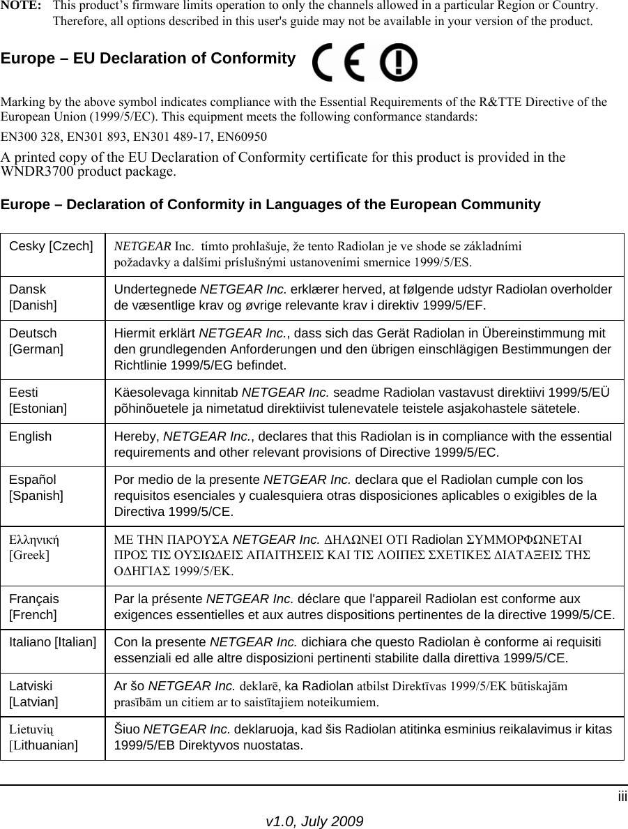 v1.0, July 2009iiiNOTE: This product’s firmware limits operation to only the channels allowed in a particular Region or Country. Therefore, all options described in this user&apos;s guide may not be available in your version of the product.Europe – EU Declaration of Conformity Marking by the above symbol indicates compliance with the Essential Requirements of the R&amp;TTE Directive of the European Union (1999/5/EC). This equipment meets the following conformance standards:EN300 328, EN301 893, EN301 489-17, EN60950A printed copy of the EU Declaration of Conformity certificate for this product is provided in the WNDR3700 product package. Europe – Declaration of Conformity in Languages of the European CommunityCesky [Czech] NETGEAR Inc.  tímto prohlašuje, že tento Radiolan je ve shode se základními požadavky a dalšími príslušnými ustanoveními smernice 1999/5/ES.Dansk [Danish]Undertegnede NETGEAR Inc. erklærer herved, at følgende udstyr Radiolan overholder de væsentlige krav og øvrige relevante krav i direktiv 1999/5/EF.Deutsch [German]Hiermit erklärt NETGEAR Inc., dass sich das Gerät Radiolan in Übereinstimmung mit den grundlegenden Anforderungen und den übrigen einschlägigen Bestimmungen der Richtlinie 1999/5/EG befindet.Eesti [Estonian]Käesolevaga kinnitab NETGEAR Inc. seadme Radiolan vastavust direktiivi 1999/5/EÜ põhinõuetele ja nimetatud direktiivist tulenevatele teistele asjakohastele sätetele.English Hereby, NETGEAR Inc., declares that this Radiolan is in compliance with the essential requirements and other relevant provisions of Directive 1999/5/EC.Español [Spanish]Por medio de la presente NETGEAR Inc. declara que el Radiolan cumple con los requisitos esenciales y cualesquiera otras disposiciones aplicables o exigibles de la Directiva 1999/5/CE.Ελληνική [Greek]ΜΕ ΤΗΝ ΠΑΡΟΥΣΑ NETGEAR Inc. ΔΗΛΩΝΕΙ ΟΤΙ Radiolan ΣΥΜΜΟΡΦΩΝΕΤΑΙ ΠΡΟΣ ΤΙΣ ΟΥΣΙΩΔΕΙΣ ΑΠΑΙΤΗΣΕΙΣ ΚΑΙ ΤΙΣ ΛΟΙΠΕΣ ΣΧΕΤΙΚΕΣ ΔΙΑΤΑΞΕΙΣ ΤΗΣ ΟΔΗΓΙΑΣ 1999/5/ΕΚ.Français [French]Par la présente NETGEAR Inc. déclare que l&apos;appareil Radiolan est conforme aux exigences essentielles et aux autres dispositions pertinentes de la directive 1999/5/CE.Italiano [Italian] Con la presente NETGEAR Inc. dichiara che questo Radiolan è conforme ai requisiti essenziali ed alle altre disposizioni pertinenti stabilite dalla direttiva 1999/5/CE.Latviski [Latvian]Ar šo NETGEAR Inc. deklarē, ka Radiolan atbilst Direktīvas 1999/5/EK būtiskajām prasībām un citiem ar to saistītajiem noteikumiem.Lietuvių [Lithuanian] Šiuo NETGEAR Inc. deklaruoja, kad šis Radiolan atitinka esminius reikalavimus ir kitas 1999/5/EB Direktyvos nuostatas.