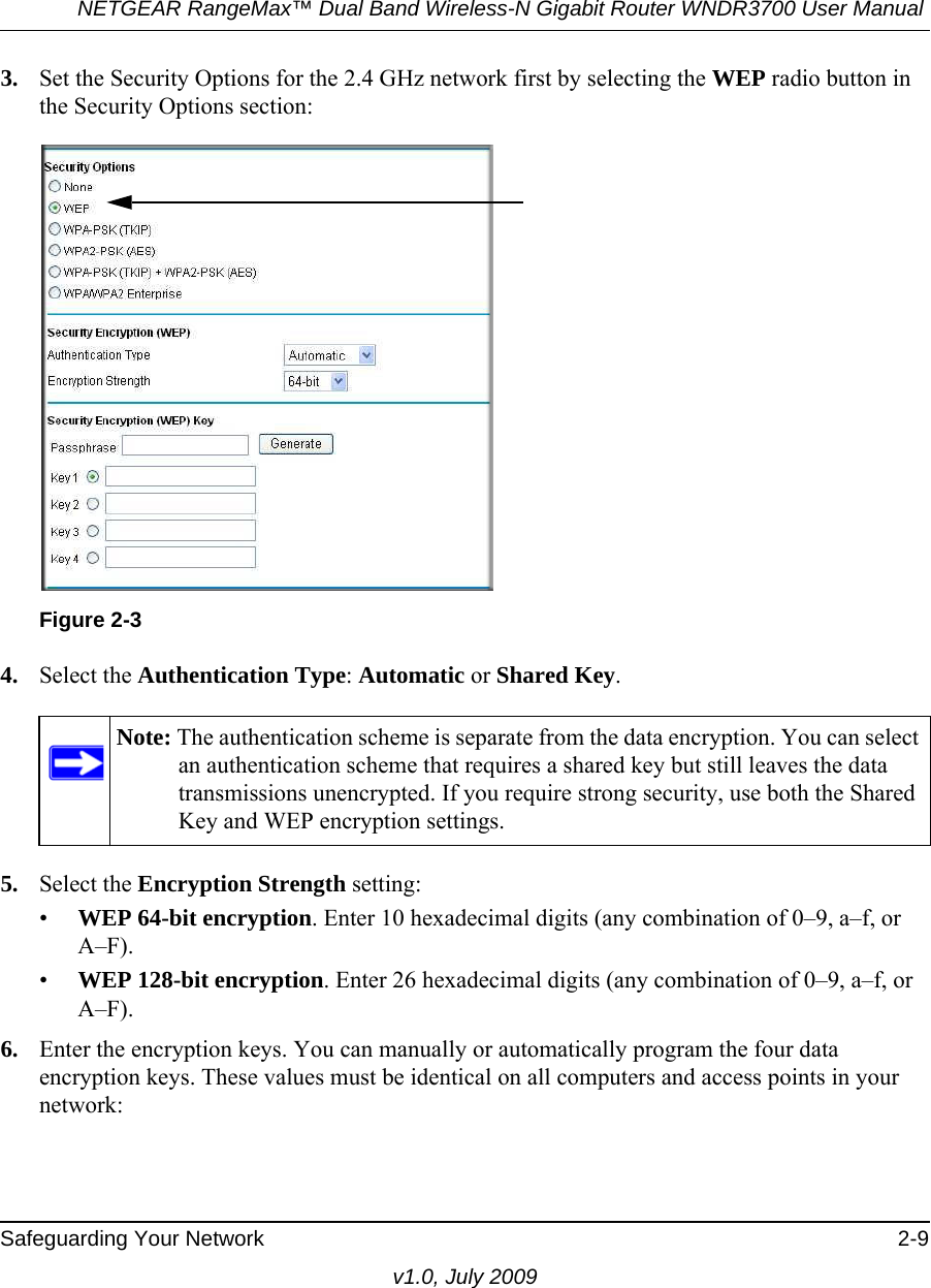 NETGEAR RangeMax™ Dual Band Wireless-N Gigabit Router WNDR3700 User Manual Safeguarding Your Network 2-9v1.0, July 20093. Set the Security Options for the 2.4 GHz network first by selecting the WEP radio button in the Security Options section:4. Select the Authentication Type: Automatic or Shared Key.5. Select the Encryption Strength setting:•WEP 64-bit encryption. Enter 10 hexadecimal digits (any combination of 0–9, a–f, or A–F).•WEP 128-bit encryption. Enter 26 hexadecimal digits (any combination of 0–9, a–f, or A–F).6. Enter the encryption keys. You can manually or automatically program the four data encryption keys. These values must be identical on all computers and access points in your network:Figure 2-3Note: The authentication scheme is separate from the data encryption. You can select an authentication scheme that requires a shared key but still leaves the data transmissions unencrypted. If you require strong security, use both the Shared Key and WEP encryption settings.