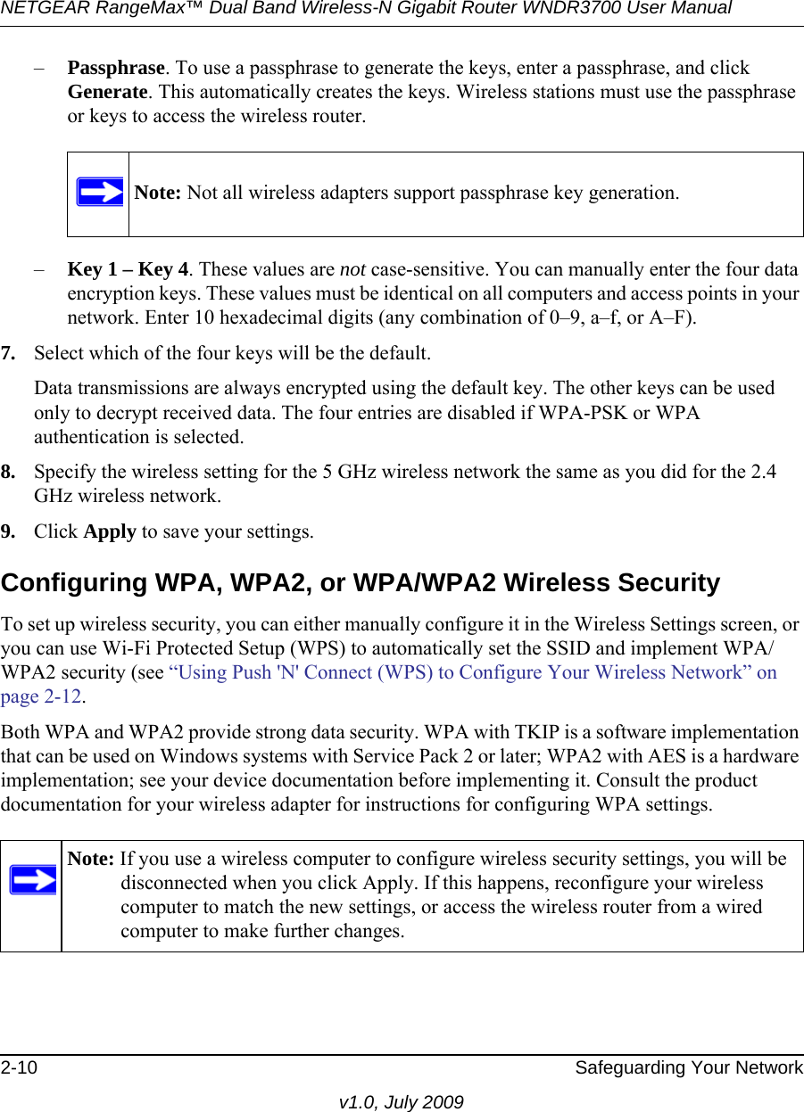 NETGEAR RangeMax™ Dual Band Wireless-N Gigabit Router WNDR3700 User Manual 2-10 Safeguarding Your Networkv1.0, July 2009–Passphrase. To use a passphrase to generate the keys, enter a passphrase, and click Generate. This automatically creates the keys. Wireless stations must use the passphrase or keys to access the wireless router. –Key 1 – Key 4. These values are not case-sensitive. You can manually enter the four data encryption keys. These values must be identical on all computers and access points in your network. Enter 10 hexadecimal digits (any combination of 0–9, a–f, or A–F).7. Select which of the four keys will be the default. Data transmissions are always encrypted using the default key. The other keys can be used only to decrypt received data. The four entries are disabled if WPA-PSK or WPA authentication is selected. 8. Specify the wireless setting for the 5 GHz wireless network the same as you did for the 2.4 GHz wireless network.9. Click Apply to save your settings.Configuring WPA, WPA2, or WPA/WPA2 Wireless SecurityTo set up wireless security, you can either manually configure it in the Wireless Settings screen, or you can use Wi-Fi Protected Setup (WPS) to automatically set the SSID and implement WPA/WPA2 security (see “Using Push &apos;N&apos; Connect (WPS) to Configure Your Wireless Network” on page 2-12. Both WPA and WPA2 provide strong data security. WPA with TKIP is a software implementation that can be used on Windows systems with Service Pack 2 or later; WPA2 with AES is a hardware implementation; see your device documentation before implementing it. Consult the product documentation for your wireless adapter for instructions for configuring WPA settings.Note: Not all wireless adapters support passphrase key generation.Note: If you use a wireless computer to configure wireless security settings, you will be disconnected when you click Apply. If this happens, reconfigure your wireless computer to match the new settings, or access the wireless router from a wired computer to make further changes.