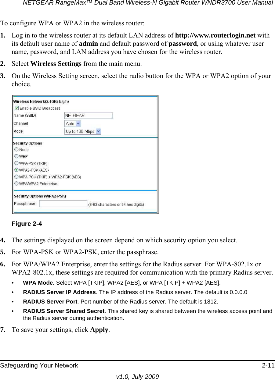 NETGEAR RangeMax™ Dual Band Wireless-N Gigabit Router WNDR3700 User Manual Safeguarding Your Network 2-11v1.0, July 2009To configure WPA or WPA2 in the wireless router:1. Log in to the wireless router at its default LAN address of http://www.routerlogin.net with its default user name of admin and default password of password, or using whatever user name, password, and LAN address you have chosen for the wireless router.2. Select Wireless Settings from the main menu. 3. On the Wireless Setting screen, select the radio button for the WPA or WPA2 option of your choice.4. The settings displayed on the screen depend on which security option you select.5. For WPA-PSK or WPA2-PSK, enter the passphrase. 6. For WPA/WPA2 Enterprise, enter the settings for the Radius server. For WPA-802.1x or WPA2-802.1x, these settings are required for communication with the primary Radius server. • WPA Mode. Select WPA [TKIP], WPA2 [AES], or WPA [TKIP] + WPA2 [AES].•RADIUS Server IP Address. The IP address of the Radius server. The default is 0.0.0.0•RADIUS Server Port. Port number of the Radius server. The default is 1812.•RADIUS Server Shared Secret. This shared key is shared between the wireless access point and the Radius server during authentication. 7. To save your settings, click Apply.Figure 2-4