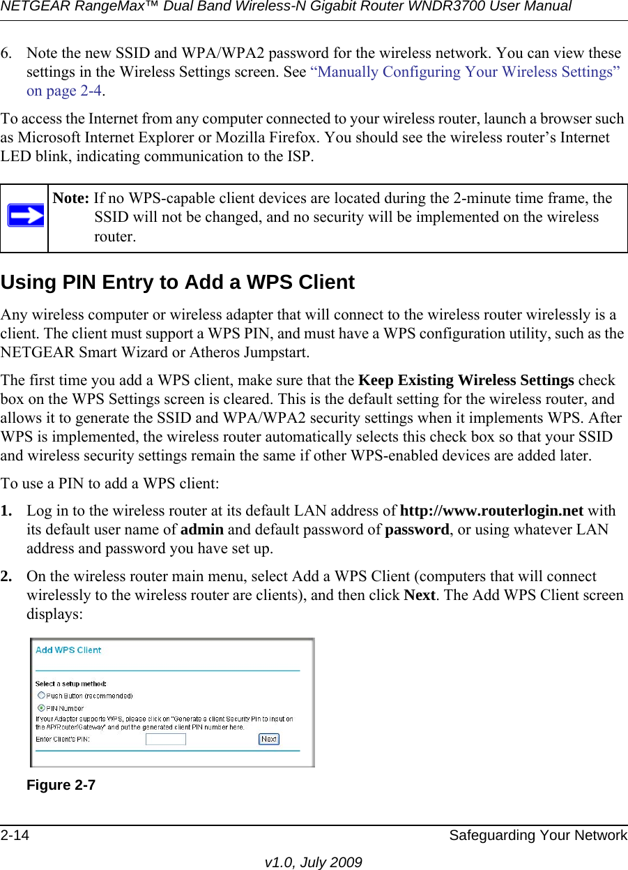 NETGEAR RangeMax™ Dual Band Wireless-N Gigabit Router WNDR3700 User Manual 2-14 Safeguarding Your Networkv1.0, July 20096. Note the new SSID and WPA/WPA2 password for the wireless network. You can view these settings in the Wireless Settings screen. See “Manually Configuring Your Wireless Settings” on page 2-4.To access the Internet from any computer connected to your wireless router, launch a browser such as Microsoft Internet Explorer or Mozilla Firefox. You should see the wireless router’s Internet LED blink, indicating communication to the ISP.Using PIN Entry to Add a WPS ClientAny wireless computer or wireless adapter that will connect to the wireless router wirelessly is a client. The client must support a WPS PIN, and must have a WPS configuration utility, such as the NETGEAR Smart Wizard or Atheros Jumpstart.The first time you add a WPS client, make sure that the Keep Existing Wireless Settings check box on the WPS Settings screen is cleared. This is the default setting for the wireless router, and allows it to generate the SSID and WPA/WPA2 security settings when it implements WPS. After WPS is implemented, the wireless router automatically selects this check box so that your SSID and wireless security settings remain the same if other WPS-enabled devices are added later.To use a PIN to add a WPS client: 1. Log in to the wireless router at its default LAN address of http://www.routerlogin.net with its default user name of admin and default password of password, or using whatever LAN address and password you have set up.2. On the wireless router main menu, select Add a WPS Client (computers that will connect wirelessly to the wireless router are clients), and then click Next. The Add WPS Client screen displays:Note: If no WPS-capable client devices are located during the 2-minute time frame, the SSID will not be changed, and no security will be implemented on the wireless router.Figure 2-7