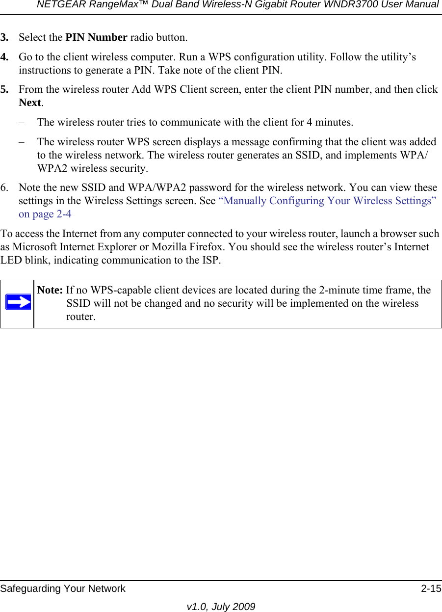 NETGEAR RangeMax™ Dual Band Wireless-N Gigabit Router WNDR3700 User Manual Safeguarding Your Network 2-15v1.0, July 20093. Select the PIN Number radio button.4. Go to the client wireless computer. Run a WPS configuration utility. Follow the utility’s instructions to generate a PIN. Take note of the client PIN.5. From the wireless router Add WPS Client screen, enter the client PIN number, and then click Next.– The wireless router tries to communicate with the client for 4 minutes.– The wireless router WPS screen displays a message confirming that the client was added to the wireless network. The wireless router generates an SSID, and implements WPA/WPA2 wireless security. 6. Note the new SSID and WPA/WPA2 password for the wireless network. You can view these settings in the Wireless Settings screen. See “Manually Configuring Your Wireless Settings” on page 2-4To access the Internet from any computer connected to your wireless router, launch a browser such as Microsoft Internet Explorer or Mozilla Firefox. You should see the wireless router’s Internet LED blink, indicating communication to the ISP.Note: If no WPS-capable client devices are located during the 2-minute time frame, the SSID will not be changed and no security will be implemented on the wireless router.