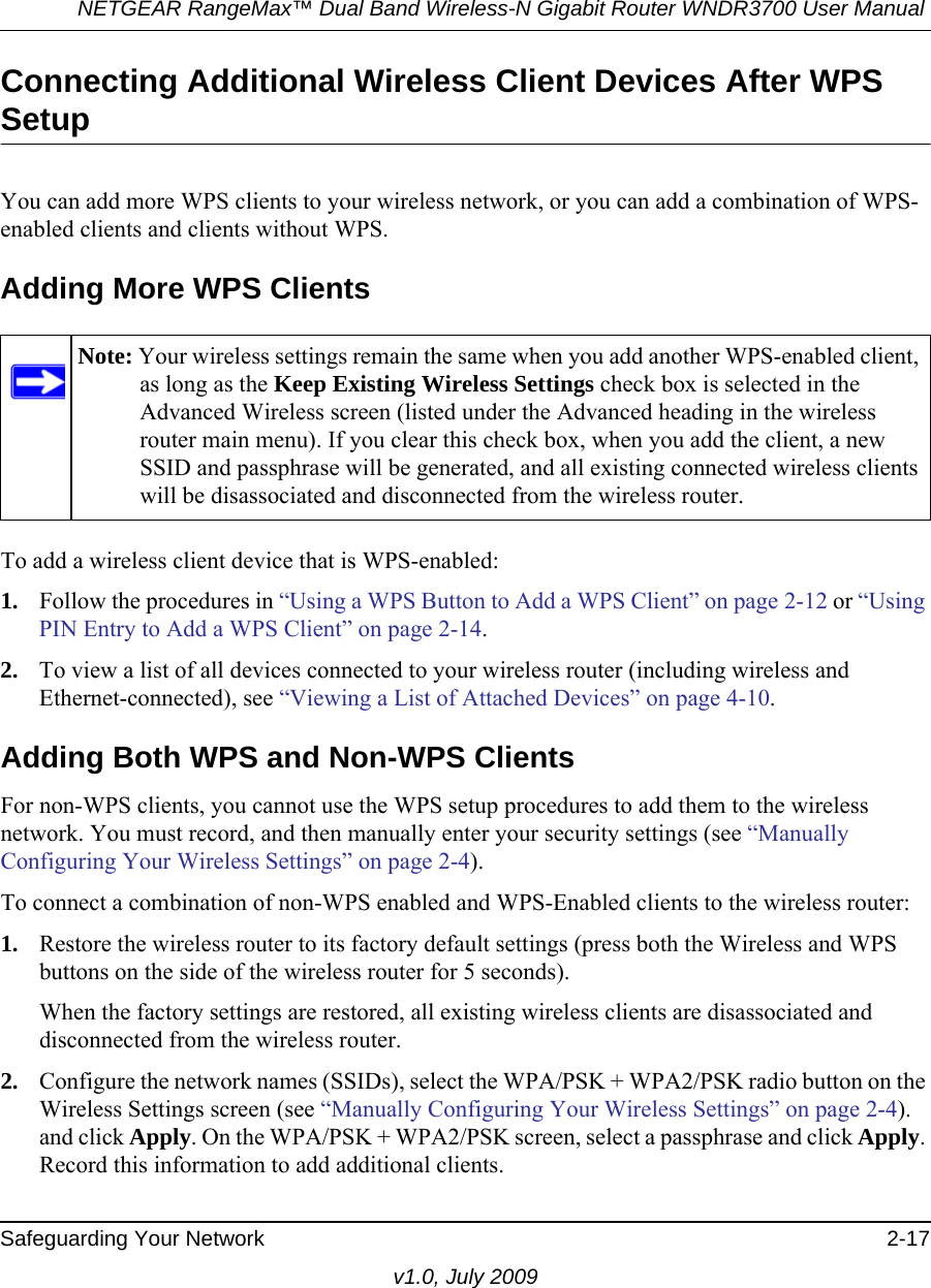 NETGEAR RangeMax™ Dual Band Wireless-N Gigabit Router WNDR3700 User Manual Safeguarding Your Network 2-17v1.0, July 2009Connecting Additional Wireless Client Devices After WPS SetupYou can add more WPS clients to your wireless network, or you can add a combination of WPS-enabled clients and clients without WPS.Adding More WPS ClientsTo add a wireless client device that is WPS-enabled:1. Follow the procedures in “Using a WPS Button to Add a WPS Client” on page 2-12 or “Using PIN Entry to Add a WPS Client” on page 2-14.2. To view a list of all devices connected to your wireless router (including wireless and Ethernet-connected), see “Viewing a List of Attached Devices” on page 4-10.Adding Both WPS and Non-WPS ClientsFor non-WPS clients, you cannot use the WPS setup procedures to add them to the wireless network. You must record, and then manually enter your security settings (see “Manually Configuring Your Wireless Settings” on page 2-4).To connect a combination of non-WPS enabled and WPS-Enabled clients to the wireless router:1. Restore the wireless router to its factory default settings (press both the Wireless and WPS buttons on the side of the wireless router for 5 seconds).When the factory settings are restored, all existing wireless clients are disassociated and disconnected from the wireless router.2. Configure the network names (SSIDs), select the WPA/PSK + WPA2/PSK radio button on the Wireless Settings screen (see “Manually Configuring Your Wireless Settings” on page 2-4). and click Apply. On the WPA/PSK + WPA2/PSK screen, select a passphrase and click Apply. Record this information to add additional clients.Note: Your wireless settings remain the same when you add another WPS-enabled client, as long as the Keep Existing Wireless Settings check box is selected in the Advanced Wireless screen (listed under the Advanced heading in the wireless router main menu). If you clear this check box, when you add the client, a new SSID and passphrase will be generated, and all existing connected wireless clients will be disassociated and disconnected from the wireless router.