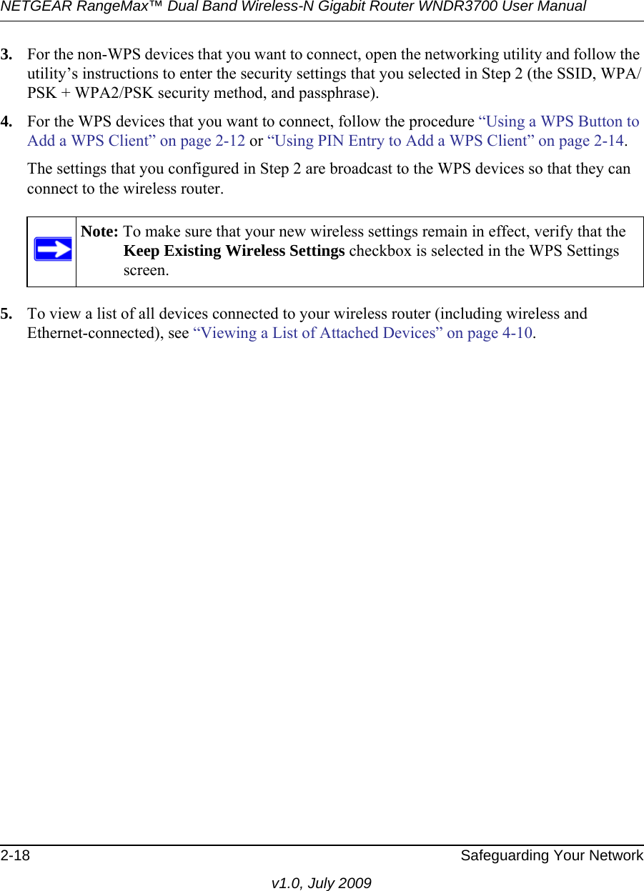 NETGEAR RangeMax™ Dual Band Wireless-N Gigabit Router WNDR3700 User Manual 2-18 Safeguarding Your Networkv1.0, July 20093. For the non-WPS devices that you want to connect, open the networking utility and follow the utility’s instructions to enter the security settings that you selected in Step 2 (the SSID, WPA/PSK + WPA2/PSK security method, and passphrase).4. For the WPS devices that you want to connect, follow the procedure “Using a WPS Button to Add a WPS Client” on page 2-12 or “Using PIN Entry to Add a WPS Client” on page 2-14.The settings that you configured in Step 2 are broadcast to the WPS devices so that they can connect to the wireless router. 5. To view a list of all devices connected to your wireless router (including wireless and Ethernet-connected), see “Viewing a List of Attached Devices” on page 4-10.Note: To make sure that your new wireless settings remain in effect, verify that the Keep Existing Wireless Settings checkbox is selected in the WPS Settings screen.