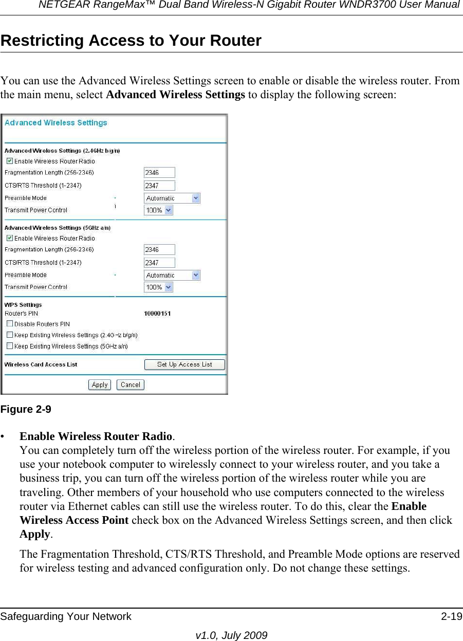 NETGEAR RangeMax™ Dual Band Wireless-N Gigabit Router WNDR3700 User Manual Safeguarding Your Network 2-19v1.0, July 2009Restricting Access to Your RouterYou can use the Advanced Wireless Settings screen to enable or disable the wireless router. From the main menu, select Advanced Wireless Settings to display the following screen:•Enable Wireless Router Radio. You can completely turn off the wireless portion of the wireless router. For example, if you use your notebook computer to wirelessly connect to your wireless router, and you take a business trip, you can turn off the wireless portion of the wireless router while you are traveling. Other members of your household who use computers connected to the wireless router via Ethernet cables can still use the wireless router. To do this, clear the Enable Wireless Access Point check box on the Advanced Wireless Settings screen, and then click Apply.The Fragmentation Threshold, CTS/RTS Threshold, and Preamble Mode options are reserved for wireless testing and advanced configuration only. Do not change these settings.Figure 2-9