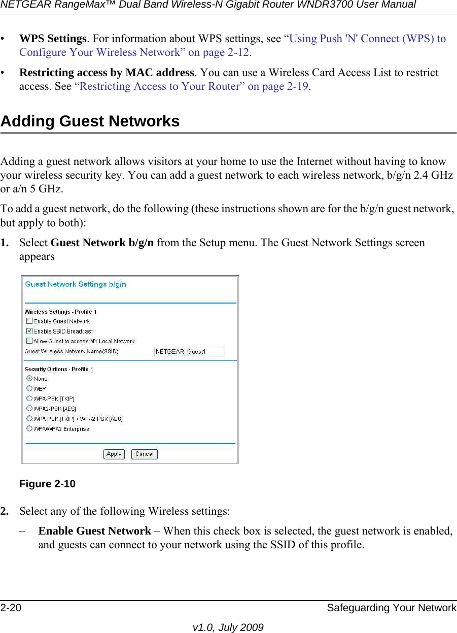 NETGEAR RangeMax™ Dual Band Wireless-N Gigabit Router WNDR3700 User Manual 2-20 Safeguarding Your Networkv1.0, July 2009•WPS Settings. For information about WPS settings, see “Using Push &apos;N&apos; Connect (WPS) to Configure Your Wireless Network” on page 2-12. •Restricting access by MAC address. You can use a Wireless Card Access List to restrict access. See “Restricting Access to Your Router” on page 2-19.Adding Guest NetworksAdding a guest network allows visitors at your home to use the Internet without having to know your wireless security key. You can add a guest network to each wireless network, b/g/n 2.4 GHz or a/n 5 GHz.To add a guest network, do the following (these instructions shown are for the b/g/n guest network, but apply to both):1. Select Guest Network b/g/n from the Setup menu. The Guest Network Settings screen appears2. Select any of the following Wireless settings:–Enable Guest Network – When this check box is selected, the guest network is enabled, and guests can connect to your network using the SSID of this profile.Figure 2-10