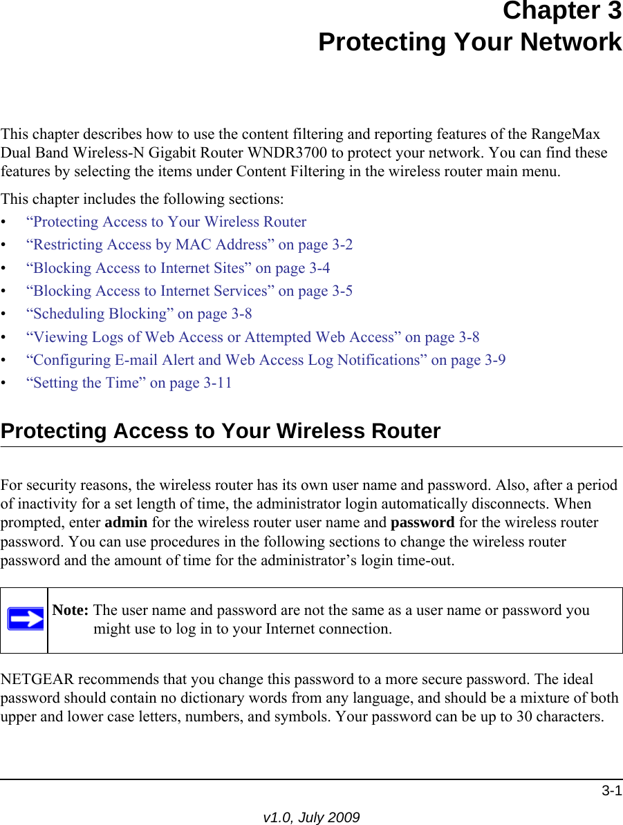 3-1v1.0, July 2009Chapter 3Protecting Your NetworkThis chapter describes how to use the content filtering and reporting features of the RangeMax Dual Band Wireless-N Gigabit Router WNDR3700 to protect your network. You can find these features by selecting the items under Content Filtering in the wireless router main menu. This chapter includes the following sections:•“Protecting Access to Your Wireless Router•“Restricting Access by MAC Address” on page 3-2•“Blocking Access to Internet Sites” on page 3-4•“Blocking Access to Internet Services” on page 3-5•“Scheduling Blocking” on page 3-8•“Viewing Logs of Web Access or Attempted Web Access” on page 3-8•“Configuring E-mail Alert and Web Access Log Notifications” on page 3-9•“Setting the Time” on page 3-11Protecting Access to Your Wireless RouterFor security reasons, the wireless router has its own user name and password. Also, after a period of inactivity for a set length of time, the administrator login automatically disconnects. When prompted, enter admin for the wireless router user name and password for the wireless router password. You can use procedures in the following sections to change the wireless router password and the amount of time for the administrator’s login time-out.NETGEAR recommends that you change this password to a more secure password. The ideal password should contain no dictionary words from any language, and should be a mixture of both upper and lower case letters, numbers, and symbols. Your password can be up to 30 characters.Note: The user name and password are not the same as a user name or password you might use to log in to your Internet connection.