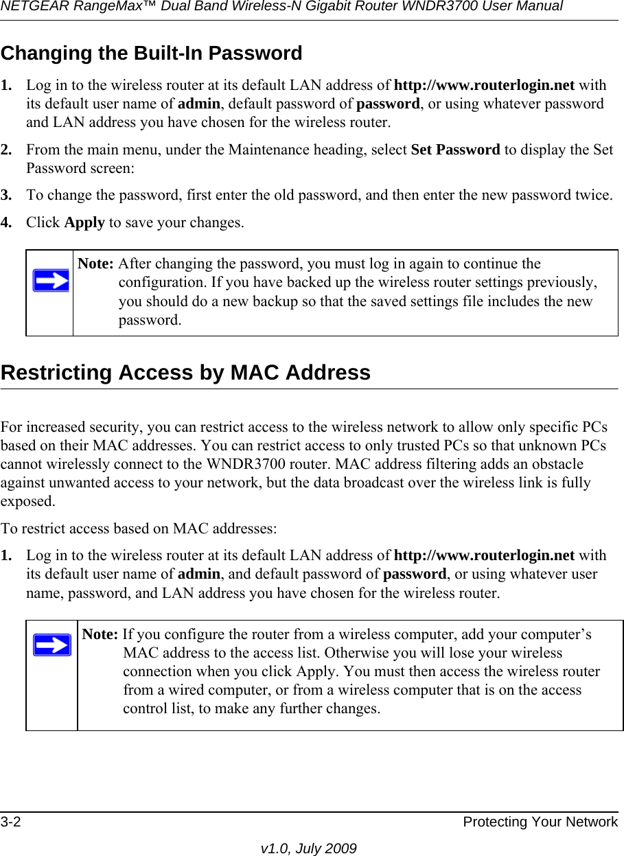 NETGEAR RangeMax™ Dual Band Wireless-N Gigabit Router WNDR3700 User Manual 3-2 Protecting Your Networkv1.0, July 2009Changing the Built-In Password1. Log in to the wireless router at its default LAN address of http://www.routerlogin.net with its default user name of admin, default password of password, or using whatever password and LAN address you have chosen for the wireless router.2. From the main menu, under the Maintenance heading, select Set Password to display the Set Password screen:3. To change the password, first enter the old password, and then enter the new password twice.4. Click Apply to save your changes. Restricting Access by MAC AddressFor increased security, you can restrict access to the wireless network to allow only specific PCs based on their MAC addresses. You can restrict access to only trusted PCs so that unknown PCs cannot wirelessly connect to the WNDR3700 router. MAC address filtering adds an obstacle against unwanted access to your network, but the data broadcast over the wireless link is fully exposed. To restrict access based on MAC addresses:1. Log in to the wireless router at its default LAN address of http://www.routerlogin.net with its default user name of admin, and default password of password, or using whatever user name, password, and LAN address you have chosen for the wireless router.Note: After changing the password, you must log in again to continue the configuration. If you have backed up the wireless router settings previously, you should do a new backup so that the saved settings file includes the new password.Note: If you configure the router from a wireless computer, add your computer’s MAC address to the access list. Otherwise you will lose your wireless connection when you click Apply. You must then access the wireless router from a wired computer, or from a wireless computer that is on the access control list, to make any further changes.