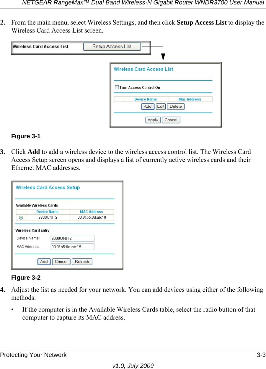 NETGEAR RangeMax™ Dual Band Wireless-N Gigabit Router WNDR3700 User Manual Protecting Your Network 3-3v1.0, July 20092. From the main menu, select Wireless Settings, and then click Setup Access List to display the Wireless Card Access List screen.3. Click Add to add a wireless device to the wireless access control list. The Wireless Card Access Setup screen opens and displays a list of currently active wireless cards and their Ethernet MAC addresses.4. Adjust the list as needed for your network. You can add devices using either of the following methods: • If the computer is in the Available Wireless Cards table, select the radio button of that computer to capture its MAC address.Figure 3-1Figure 3-2