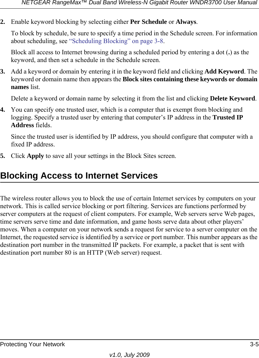 NETGEAR RangeMax™ Dual Band Wireless-N Gigabit Router WNDR3700 User Manual Protecting Your Network 3-5v1.0, July 20092. Enable keyword blocking by selecting either Per Schedule or Always. To block by schedule, be sure to specify a time period in the Schedule screen. For information about scheduling, see “Scheduling Blocking” on page 3-8.Block all access to Internet browsing during a scheduled period by entering a dot (.) as the keyword, and then set a schedule in the Schedule screen.3. Add a keyword or domain by entering it in the keyword field and clicking Add Keyword. The keyword or domain name then appears the Block sites containing these keywords or domain names list. Delete a keyword or domain name by selecting it from the list and clicking Delete Keyword.4. You can specify one trusted user, which is a computer that is exempt from blocking and logging. Specify a trusted user by entering that computer’s IP address in the Trusted IP Address fields.Since the trusted user is identified by IP address, you should configure that computer with a fixed IP address.5. Click Apply to save all your settings in the Block Sites screen.Blocking Access to Internet ServicesThe wireless router allows you to block the use of certain Internet services by computers on your network. This is called service blocking or port filtering. Services are functions performed by server computers at the request of client computers. For example, Web servers serve Web pages, time servers serve time and date information, and game hosts serve data about other players’ moves. When a computer on your network sends a request for service to a server computer on the Internet, the requested service is identified by a service or port number. This number appears as the destination port number in the transmitted IP packets. For example, a packet that is sent with destination port number 80 is an HTTP (Web server) request.