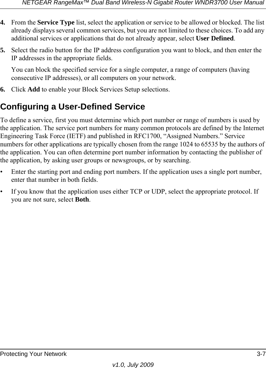 NETGEAR RangeMax™ Dual Band Wireless-N Gigabit Router WNDR3700 User Manual Protecting Your Network 3-7v1.0, July 20094. From the Service Type list, select the application or service to be allowed or blocked. The list already displays several common services, but you are not limited to these choices. To add any additional services or applications that do not already appear, select User Defined.5. Select the radio button for the IP address configuration you want to block, and then enter the IP addresses in the appropriate fields.You can block the specified service for a single computer, a range of computers (having consecutive IP addresses), or all computers on your network.6. Click Add to enable your Block Services Setup selections.Configuring a User-Defined ServiceTo define a service, first you must determine which port number or range of numbers is used by the application. The service port numbers for many common protocols are defined by the Internet Engineering Task Force (IETF) and published in RFC1700, “Assigned Numbers.” Service numbers for other applications are typically chosen from the range 1024 to 65535 by the authors of the application. You can often determine port number information by contacting the publisher of the application, by asking user groups or newsgroups, or by searching.• Enter the starting port and ending port numbers. If the application uses a single port number, enter that number in both fields.• If you know that the application uses either TCP or UDP, select the appropriate protocol. If you are not sure, select Both.