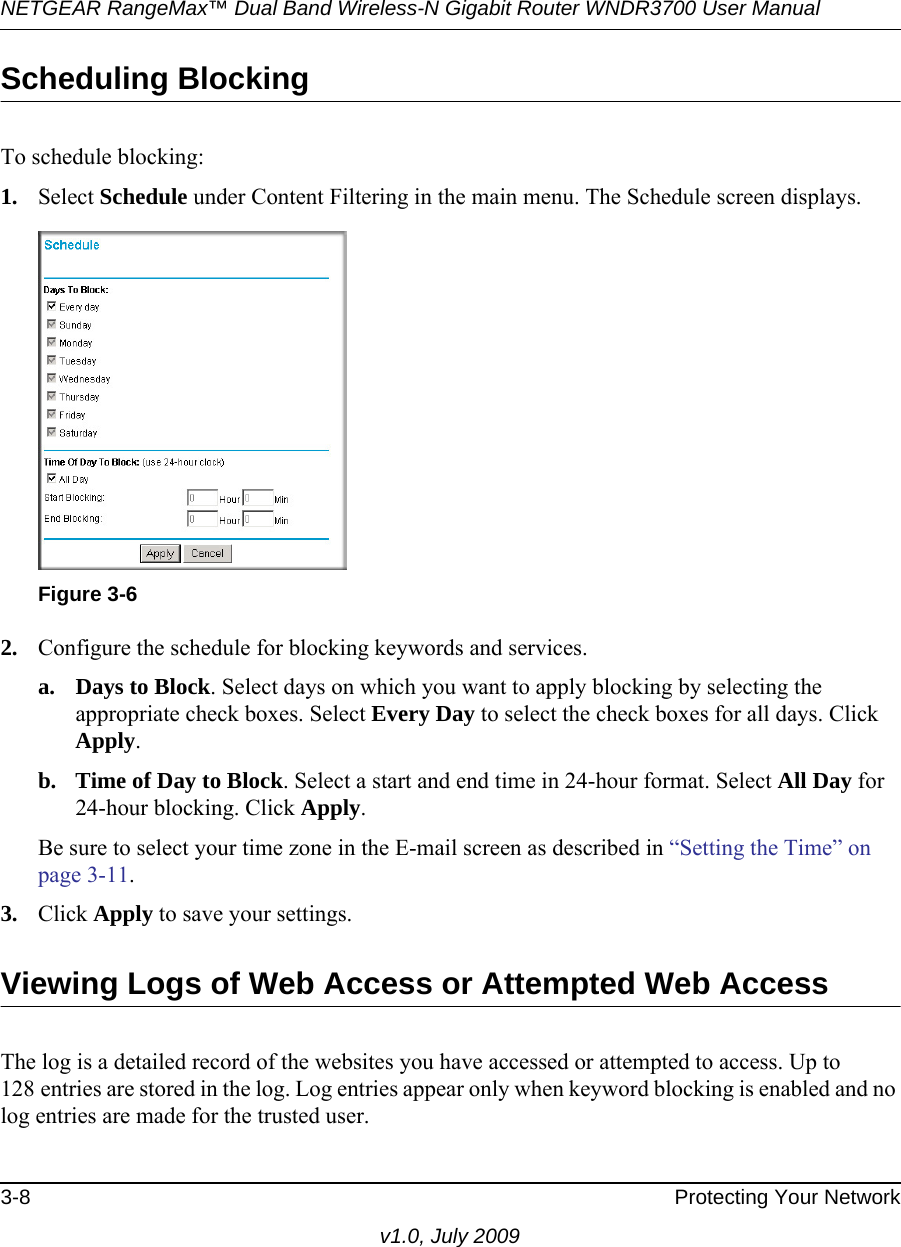 NETGEAR RangeMax™ Dual Band Wireless-N Gigabit Router WNDR3700 User Manual 3-8 Protecting Your Networkv1.0, July 2009Scheduling BlockingTo schedule blocking:1. Select Schedule under Content Filtering in the main menu. The Schedule screen displays.2. Configure the schedule for blocking keywords and services.a. Days to Block. Select days on which you want to apply blocking by selecting the appropriate check boxes. Select Every Day to select the check boxes for all days. Click Apply.b. Time of Day to Block. Select a start and end time in 24-hour format. Select All Day for 24-hour blocking. Click Apply.Be sure to select your time zone in the E-mail screen as described in “Setting the Time” on page 3-11.3. Click Apply to save your settings.Viewing Logs of Web Access or Attempted Web AccessThe log is a detailed record of the websites you have accessed or attempted to access. Up to 128 entries are stored in the log. Log entries appear only when keyword blocking is enabled and no log entries are made for the trusted user.Figure 3-6