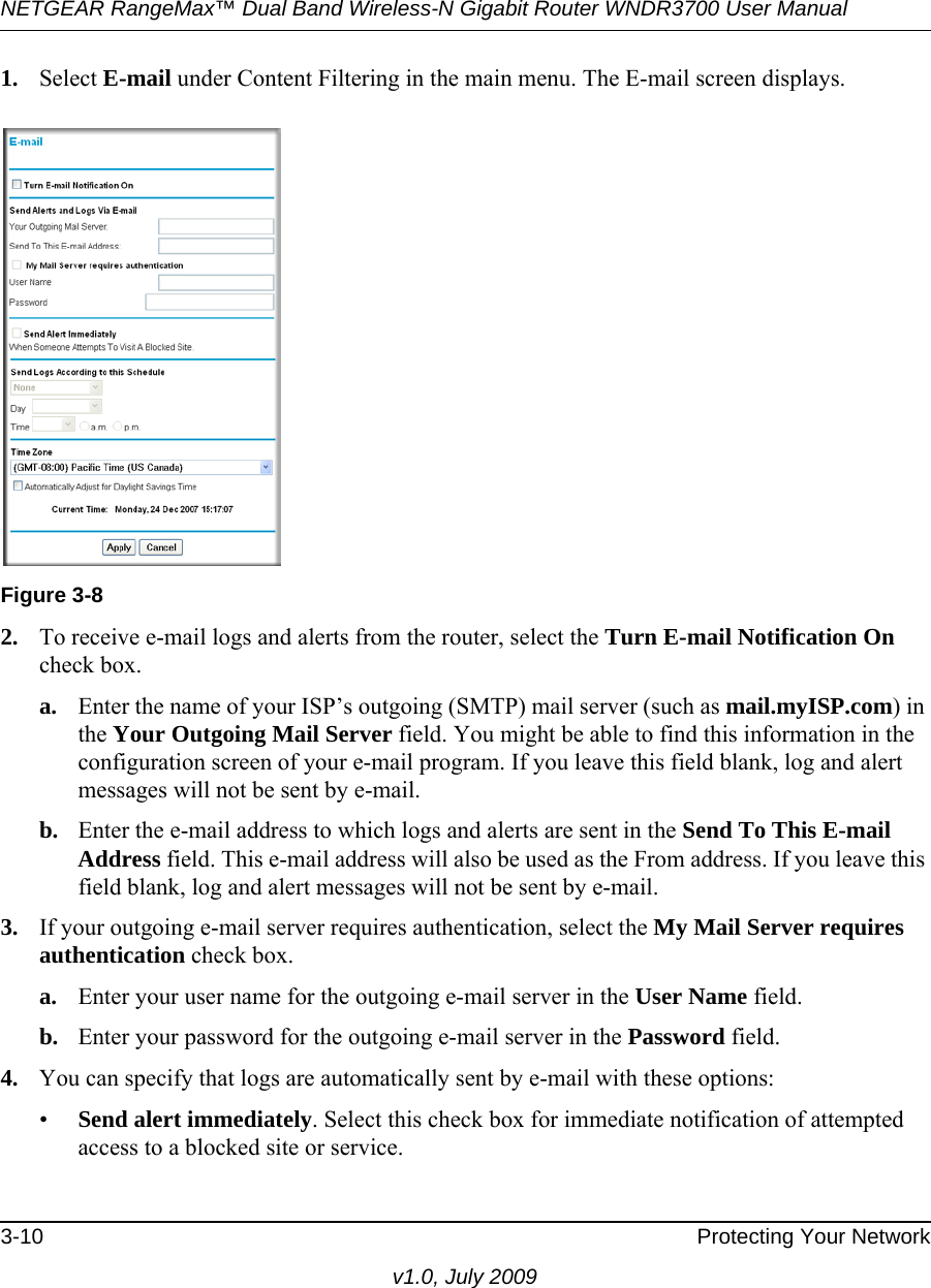 NETGEAR RangeMax™ Dual Band Wireless-N Gigabit Router WNDR3700 User Manual 3-10 Protecting Your Networkv1.0, July 20091. Select E-mail under Content Filtering in the main menu. The E-mail screen displays.2. To receive e-mail logs and alerts from the router, select the Turn E-mail Notification On check box.a. Enter the name of your ISP’s outgoing (SMTP) mail server (such as mail.myISP.com) in the Your Outgoing Mail Server field. You might be able to find this information in the configuration screen of your e-mail program. If you leave this field blank, log and alert messages will not be sent by e-mail.b. Enter the e-mail address to which logs and alerts are sent in the Send To This E-mail Address field. This e-mail address will also be used as the From address. If you leave this field blank, log and alert messages will not be sent by e-mail.3. If your outgoing e-mail server requires authentication, select the My Mail Server requires authentication check box.a. Enter your user name for the outgoing e-mail server in the User Name field.b. Enter your password for the outgoing e-mail server in the Password field.4. You can specify that logs are automatically sent by e-mail with these options:•Send alert immediately. Select this check box for immediate notification of attempted access to a blocked site or service.Figure 3-8