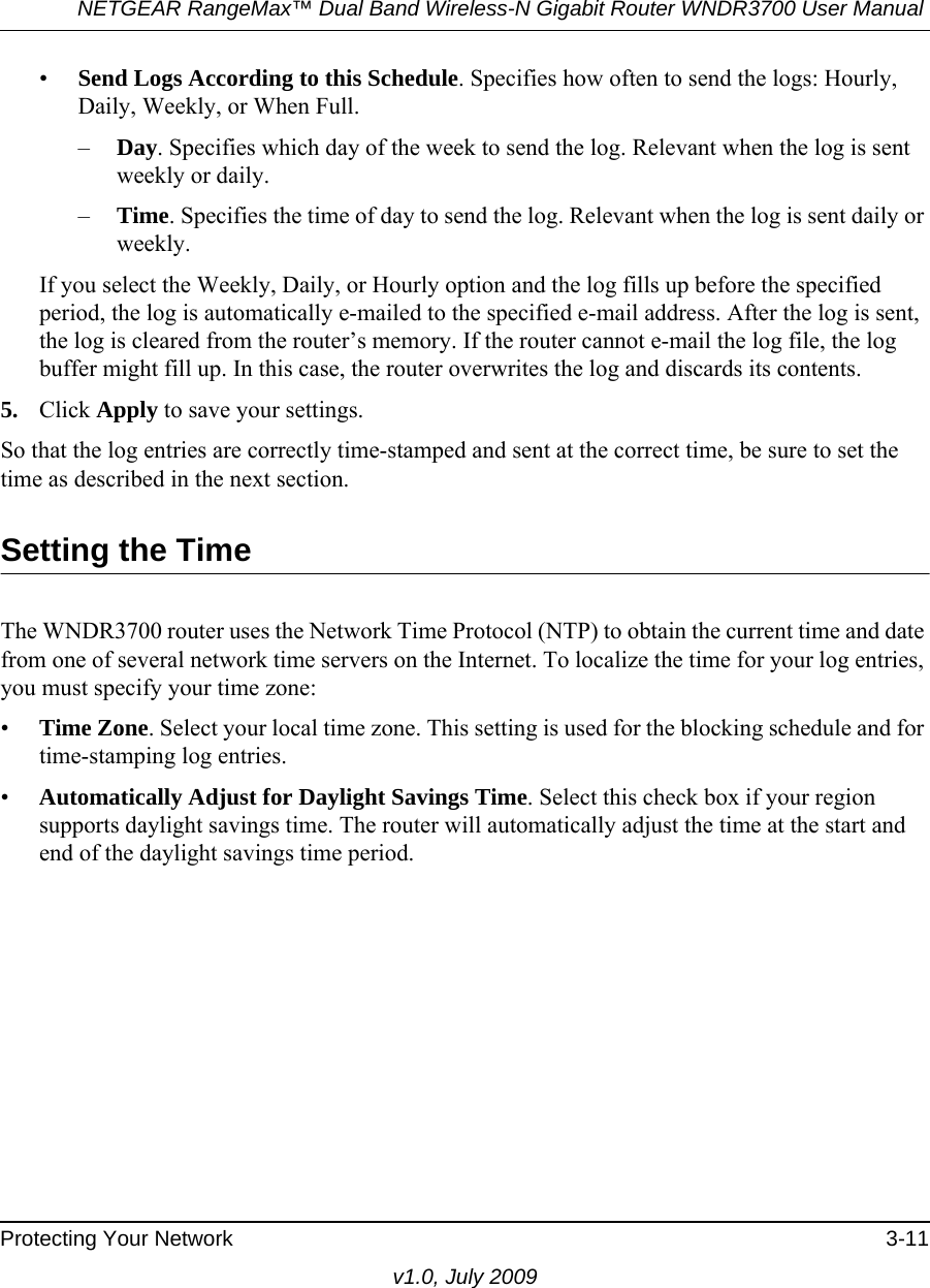 NETGEAR RangeMax™ Dual Band Wireless-N Gigabit Router WNDR3700 User Manual Protecting Your Network 3-11v1.0, July 2009•Send Logs According to this Schedule. Specifies how often to send the logs: Hourly, Daily, Weekly, or When Full. –Day. Specifies which day of the week to send the log. Relevant when the log is sent weekly or daily.–Time. Specifies the time of day to send the log. Relevant when the log is sent daily or weekly.If you select the Weekly, Daily, or Hourly option and the log fills up before the specified period, the log is automatically e-mailed to the specified e-mail address. After the log is sent, the log is cleared from the router’s memory. If the router cannot e-mail the log file, the log buffer might fill up. In this case, the router overwrites the log and discards its contents.5. Click Apply to save your settings.So that the log entries are correctly time-stamped and sent at the correct time, be sure to set the time as described in the next section.Setting the TimeThe WNDR3700 router uses the Network Time Protocol (NTP) to obtain the current time and date from one of several network time servers on the Internet. To localize the time for your log entries, you must specify your time zone:•Time Zone. Select your local time zone. This setting is used for the blocking schedule and for time-stamping log entries.•Automatically Adjust for Daylight Savings Time. Select this check box if your region supports daylight savings time. The router will automatically adjust the time at the start and end of the daylight savings time period.