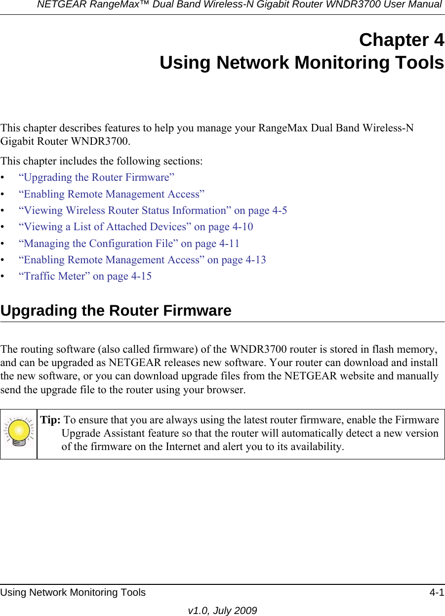 NETGEAR RangeMax™ Dual Band Wireless-N Gigabit Router WNDR3700 User Manual Using Network Monitoring Tools 4-1v1.0, July 2009Chapter 4Using Network Monitoring ToolsThis chapter describes features to help you manage your RangeMax Dual Band Wireless-N Gigabit Router WNDR3700.This chapter includes the following sections:•“Upgrading the Router Firmware”•“Enabling Remote Management Access”•“Viewing Wireless Router Status Information” on page 4-5•“Viewing a List of Attached Devices” on page 4-10•“Managing the Configuration File” on page 4-11•“Enabling Remote Management Access” on page 4-13•“Traffic Meter” on page 4-15Upgrading the Router FirmwareThe routing software (also called firmware) of the WNDR3700 router is stored in flash memory, and can be upgraded as NETGEAR releases new software. Your router can download and install the new software, or you can download upgrade files from the NETGEAR website and manually send the upgrade file to the router using your browser.Tip: To ensure that you are always using the latest router firmware, enable the Firmware Upgrade Assistant feature so that the router will automatically detect a new version of the firmware on the Internet and alert you to its availability.