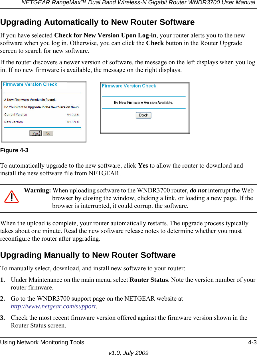 NETGEAR RangeMax™ Dual Band Wireless-N Gigabit Router WNDR3700 User Manual Using Network Monitoring Tools 4-3v1.0, July 2009Upgrading Automatically to New Router SoftwareIf you have selected Check for New Version Upon Log-in, your router alerts you to the new software when you log in. Otherwise, you can click the Check button in the Router Upgrade screen to search for new software.If the router discovers a newer version of software, the message on the left displays when you log in. If no new firmware is available, the message on the right displays. To automatically upgrade to the new software, click Yes to allow the router to download and install the new software file from NETGEAR.When the upload is complete, your router automatically restarts. The upgrade process typically takes about one minute. Read the new software release notes to determine whether you must reconfigure the router after upgrading.Upgrading Manually to New Router SoftwareTo manually select, download, and install new software to your router:1. Under Maintenance on the main menu, select Router Status. Note the version number of your router firmware.2. Go to the WNDR3700 support page on the NETGEAR website athttp://www.netgear.com/support.3. Check the most recent firmware version offered against the firmware version shown in the Router Status screen.Figure 4-3Warning: When uploading software to the WNDR3700 router, do not interrupt the Web browser by closing the window, clicking a link, or loading a new page. If the browser is interrupted, it could corrupt the software. 