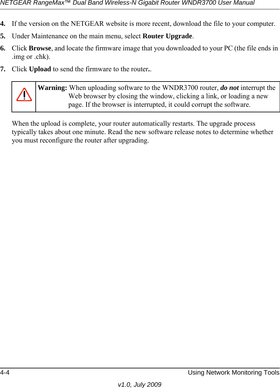 NETGEAR RangeMax™ Dual Band Wireless-N Gigabit Router WNDR3700 User Manual 4-4 Using Network Monitoring Toolsv1.0, July 20094. If the version on the NETGEAR website is more recent, download the file to your computer.5. Under Maintenance on the main menu, select Router Upgrade.6. Click Browse, and locate the firmware image that you downloaded to your PC (the file ends in .img or .chk). 7. Click Upload to send the firmware to the router..When the upload is complete, your router automatically restarts. The upgrade process typically takes about one minute. Read the new software release notes to determine whether you must reconfigure the router after upgrading.Warning: When uploading software to the WNDR3700 router, do not interrupt the Web browser by closing the window, clicking a link, or loading a new page. If the browser is interrupted, it could corrupt the software. 