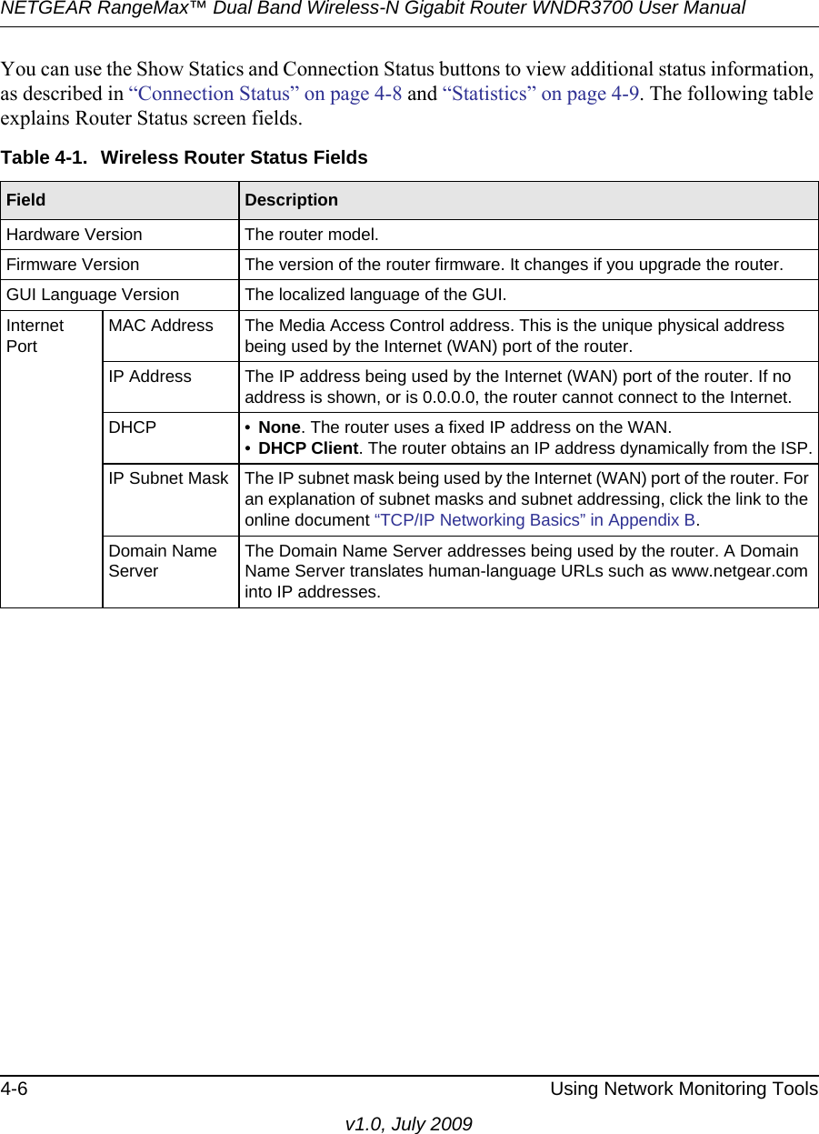 NETGEAR RangeMax™ Dual Band Wireless-N Gigabit Router WNDR3700 User Manual 4-6 Using Network Monitoring Toolsv1.0, July 2009You can use the Show Statics and Connection Status buttons to view additional status information, as described in “Connection Status” on page 4-8 and “Statistics” on page 4-9. The following table explains Router Status screen fields.Table 4-1.  Wireless Router Status Fields Field  DescriptionHardware Version The router model.Firmware Version The version of the router firmware. It changes if you upgrade the router.GUI Language Version The localized language of the GUI.Internet PortMAC Address The Media Access Control address. This is the unique physical address being used by the Internet (WAN) port of the router. IP Address The IP address being used by the Internet (WAN) port of the router. If no address is shown, or is 0.0.0.0, the router cannot connect to the Internet.DHCP • None. The router uses a fixed IP address on the WAN.•DHCP Client. The router obtains an IP address dynamically from the ISP.IP Subnet Mask The IP subnet mask being used by the Internet (WAN) port of the router. For an explanation of subnet masks and subnet addressing, click the link to the online document “TCP/IP Networking Basics” in Appendix B.Domain Name ServerThe Domain Name Server addresses being used by the router. A Domain Name Server translates human-language URLs such as www.netgear.com into IP addresses.