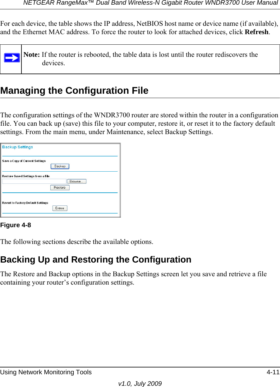 NETGEAR RangeMax™ Dual Band Wireless-N Gigabit Router WNDR3700 User Manual Using Network Monitoring Tools 4-11v1.0, July 2009For each device, the table shows the IP address, NetBIOS host name or device name (if available), and the Ethernet MAC address. To force the router to look for attached devices, click Refresh.Managing the Configuration FileThe configuration settings of the WNDR3700 router are stored within the router in a configuration file. You can back up (save) this file to your computer, restore it, or reset it to the factory default settings. From the main menu, under Maintenance, select Backup Settings.  The following sections describe the available options.Backing Up and Restoring the ConfigurationThe Restore and Backup options in the Backup Settings screen let you save and retrieve a file containing your router’s configuration settings.Note: If the router is rebooted, the table data is lost until the router rediscovers the devices. Figure 4-8