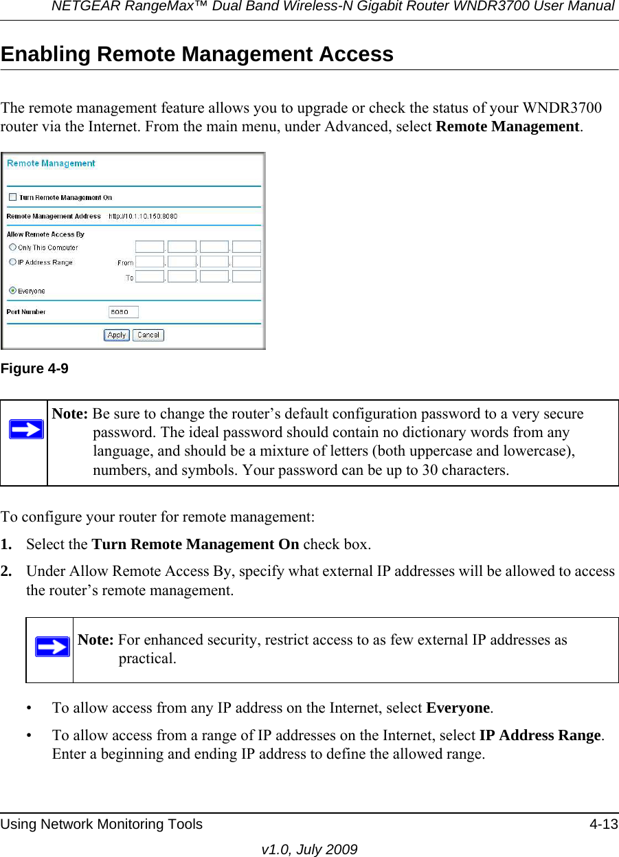 NETGEAR RangeMax™ Dual Band Wireless-N Gigabit Router WNDR3700 User Manual Using Network Monitoring Tools 4-13v1.0, July 2009Enabling Remote Management AccessThe remote management feature allows you to upgrade or check the status of your WNDR3700 router via the Internet. From the main menu, under Advanced, select Remote Management.  To configure your router for remote management:1. Select the Turn Remote Management On check box.2. Under Allow Remote Access By, specify what external IP addresses will be allowed to access the router’s remote management.• To allow access from any IP address on the Internet, select Everyone. • To allow access from a range of IP addresses on the Internet, select IP Address Range.Enter a beginning and ending IP address to define the allowed range. Figure 4-9Note: Be sure to change the router’s default configuration password to a very secure password. The ideal password should contain no dictionary words from any language, and should be a mixture of letters (both uppercase and lowercase), numbers, and symbols. Your password can be up to 30 characters.Note: For enhanced security, restrict access to as few external IP addresses as practical.