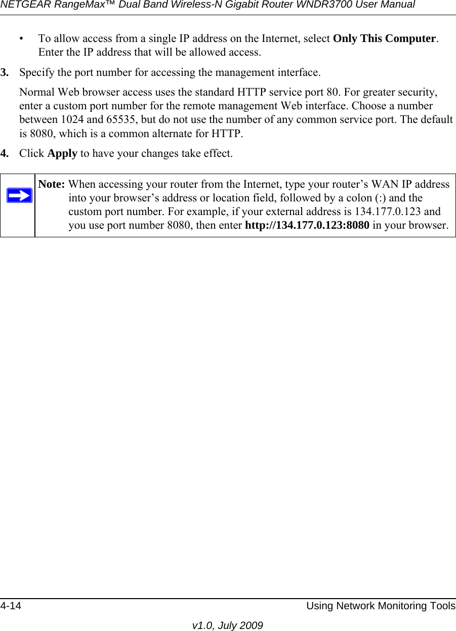 NETGEAR RangeMax™ Dual Band Wireless-N Gigabit Router WNDR3700 User Manual 4-14 Using Network Monitoring Toolsv1.0, July 2009• To allow access from a single IP address on the Internet, select Only This Computer.Enter the IP address that will be allowed access. 3. Specify the port number for accessing the management interface.Normal Web browser access uses the standard HTTP service port 80. For greater security, enter a custom port number for the remote management Web interface. Choose a number between 1024 and 65535, but do not use the number of any common service port. The default is 8080, which is a common alternate for HTTP.4. Click Apply to have your changes take effect.Note: When accessing your router from the Internet, type your router’s WAN IP address into your browser’s address or location field, followed by a colon (:) and the custom port number. For example, if your external address is 134.177.0.123 and you use port number 8080, then enter http://134.177.0.123:8080 in your browser.