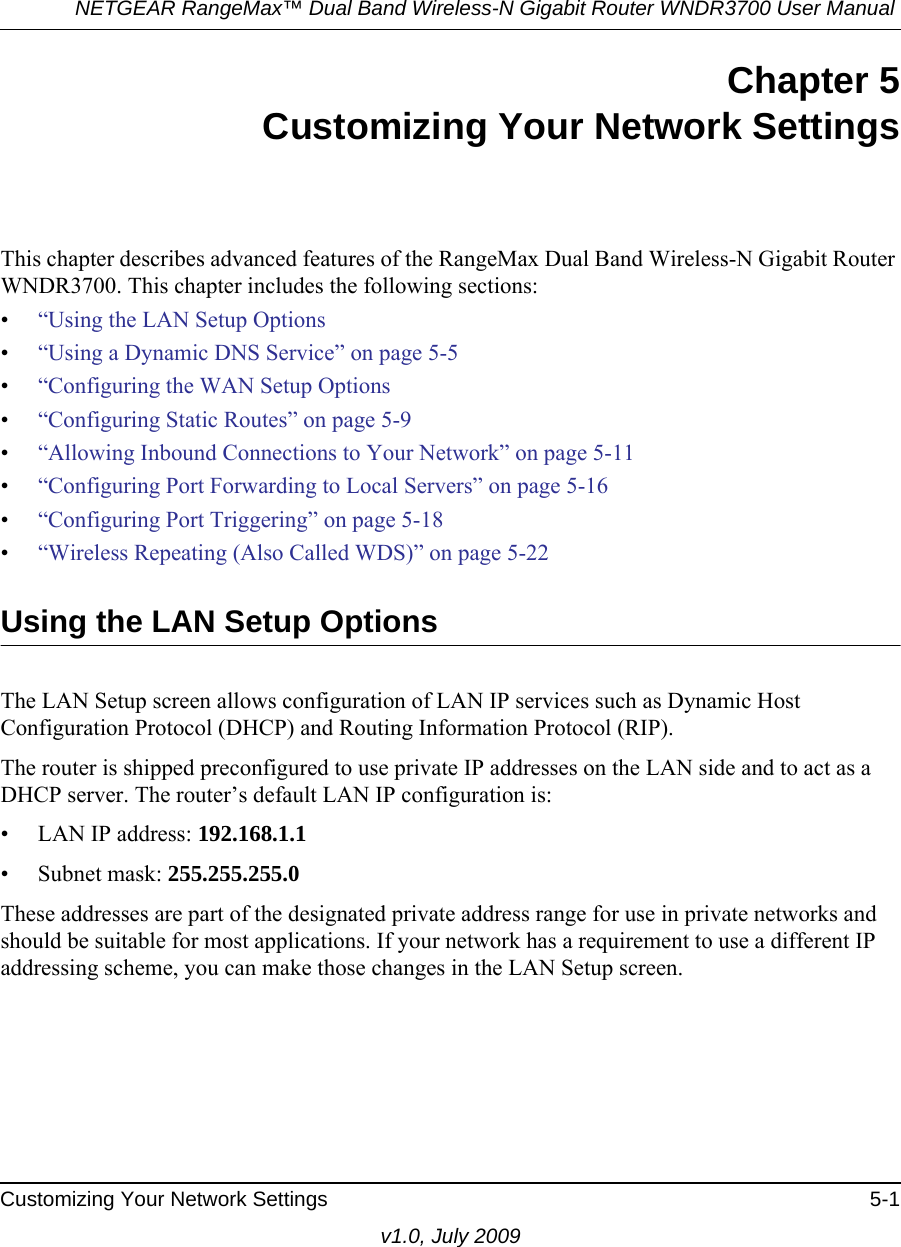 NETGEAR RangeMax™ Dual Band Wireless-N Gigabit Router WNDR3700 User Manual Customizing Your Network Settings 5-1v1.0, July 2009Chapter 5Customizing Your Network SettingsThis chapter describes advanced features of the RangeMax Dual Band Wireless-N Gigabit Router WNDR3700. This chapter includes the following sections:•“Using the LAN Setup Options•“Using a Dynamic DNS Service” on page 5-5•“Configuring the WAN Setup Options•“Configuring Static Routes” on page 5-9•“Allowing Inbound Connections to Your Network” on page 5-11•“Configuring Port Forwarding to Local Servers” on page 5-16•“Configuring Port Triggering” on page 5-18•“Wireless Repeating (Also Called WDS)” on page 5-22Using the LAN Setup OptionsThe LAN Setup screen allows configuration of LAN IP services such as Dynamic Host Configuration Protocol (DHCP) and Routing Information Protocol (RIP).The router is shipped preconfigured to use private IP addresses on the LAN side and to act as a DHCP server. The router’s default LAN IP configuration is:• LAN IP address: 192.168.1.1• Subnet mask: 255.255.255.0These addresses are part of the designated private address range for use in private networks and should be suitable for most applications. If your network has a requirement to use a different IP addressing scheme, you can make those changes in the LAN Setup screen.