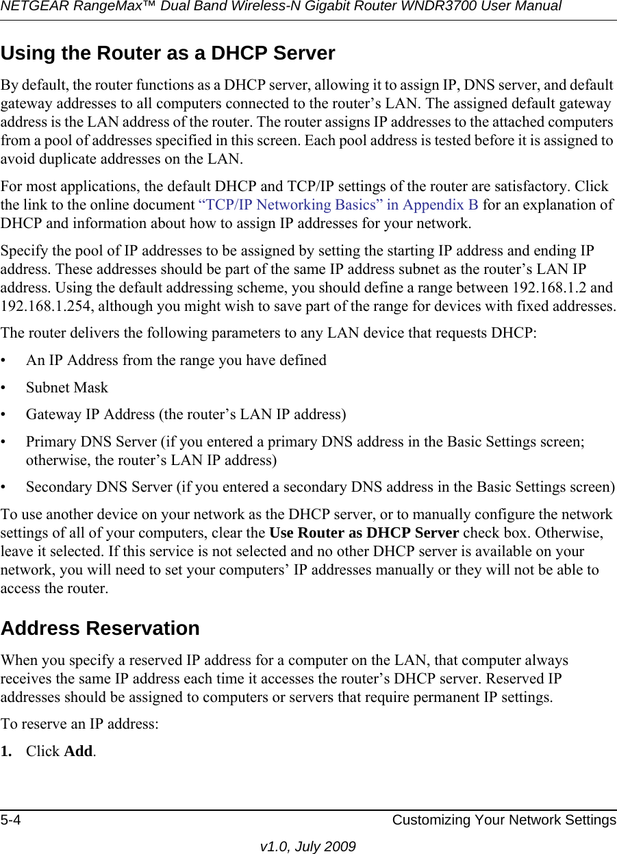 NETGEAR RangeMax™ Dual Band Wireless-N Gigabit Router WNDR3700 User Manual 5-4 Customizing Your Network Settingsv1.0, July 2009Using the Router as a DHCP ServerBy default, the router functions as a DHCP server, allowing it to assign IP, DNS server, and default gateway addresses to all computers connected to the router’s LAN. The assigned default gateway address is the LAN address of the router. The router assigns IP addresses to the attached computers from a pool of addresses specified in this screen. Each pool address is tested before it is assigned to avoid duplicate addresses on the LAN.For most applications, the default DHCP and TCP/IP settings of the router are satisfactory. Click the link to the online document “TCP/IP Networking Basics” in Appendix B for an explanation of DHCP and information about how to assign IP addresses for your network. Specify the pool of IP addresses to be assigned by setting the starting IP address and ending IP address. These addresses should be part of the same IP address subnet as the router’s LAN IP address. Using the default addressing scheme, you should define a range between 192.168.1.2 and 192.168.1.254, although you might wish to save part of the range for devices with fixed addresses.The router delivers the following parameters to any LAN device that requests DHCP:• An IP Address from the range you have defined• Subnet Mask• Gateway IP Address (the router’s LAN IP address)• Primary DNS Server (if you entered a primary DNS address in the Basic Settings screen; otherwise, the router’s LAN IP address)• Secondary DNS Server (if you entered a secondary DNS address in the Basic Settings screen)To use another device on your network as the DHCP server, or to manually configure the network settings of all of your computers, clear the Use Router as DHCP Server check box. Otherwise, leave it selected. If this service is not selected and no other DHCP server is available on your network, you will need to set your computers’ IP addresses manually or they will not be able to access the router.Address ReservationWhen you specify a reserved IP address for a computer on the LAN, that computer always receives the same IP address each time it accesses the router’s DHCP server. Reserved IP addresses should be assigned to computers or servers that require permanent IP settings. To reserve an IP address: 1. Click Add. 