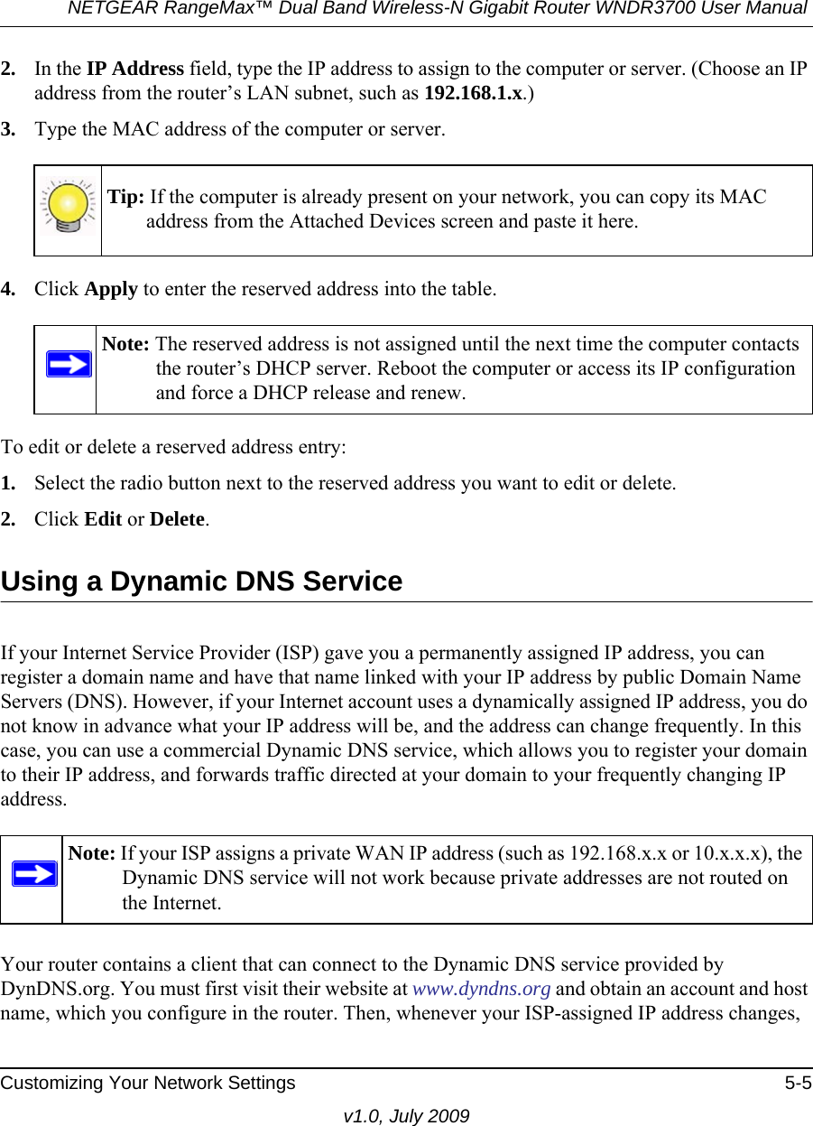 NETGEAR RangeMax™ Dual Band Wireless-N Gigabit Router WNDR3700 User Manual Customizing Your Network Settings 5-5v1.0, July 20092. In the IP Address field, type the IP address to assign to the computer or server. (Choose an IP address from the router’s LAN subnet, such as 192.168.1.x.) 3. Type the MAC address of the computer or server.4. Click Apply to enter the reserved address into the table. To edit or delete a reserved address entry: 1. Select the radio button next to the reserved address you want to edit or delete. 2. Click Edit or Delete.Using a Dynamic DNS ServiceIf your Internet Service Provider (ISP) gave you a permanently assigned IP address, you can register a domain name and have that name linked with your IP address by public Domain Name Servers (DNS). However, if your Internet account uses a dynamically assigned IP address, you do not know in advance what your IP address will be, and the address can change frequently. In this case, you can use a commercial Dynamic DNS service, which allows you to register your domain to their IP address, and forwards traffic directed at your domain to your frequently changing IP address.Your router contains a client that can connect to the Dynamic DNS service provided by DynDNS.org. You must first visit their website at www.dyndns.org and obtain an account and host name, which you configure in the router. Then, whenever your ISP-assigned IP address changes, Tip: If the computer is already present on your network, you can copy its MAC address from the Attached Devices screen and paste it here.Note: The reserved address is not assigned until the next time the computer contacts the router’s DHCP server. Reboot the computer or access its IP configuration and force a DHCP release and renew.Note: If your ISP assigns a private WAN IP address (such as 192.168.x.x or 10.x.x.x), the Dynamic DNS service will not work because private addresses are not routed on the Internet.