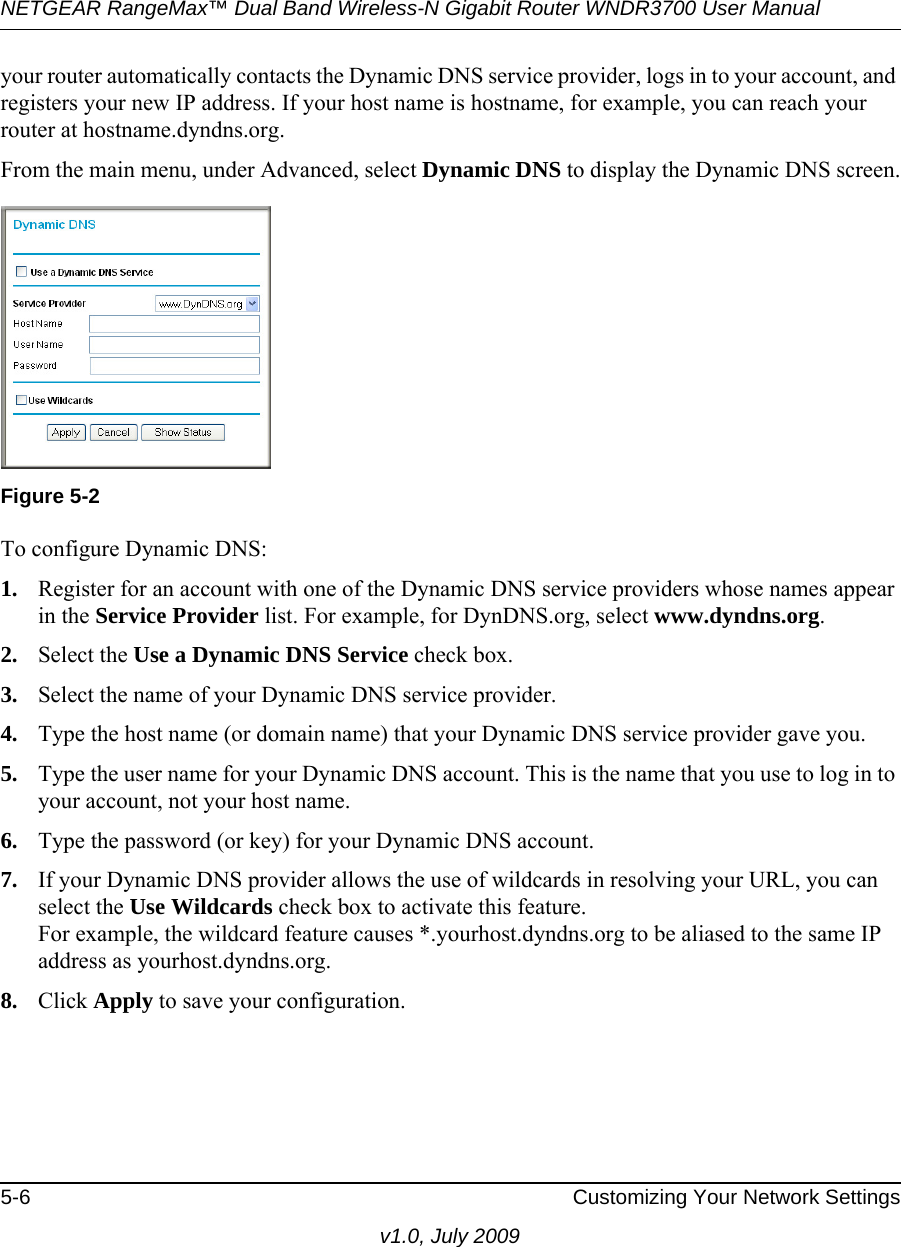 NETGEAR RangeMax™ Dual Band Wireless-N Gigabit Router WNDR3700 User Manual 5-6 Customizing Your Network Settingsv1.0, July 2009your router automatically contacts the Dynamic DNS service provider, logs in to your account, and registers your new IP address. If your host name is hostname, for example, you can reach your router at hostname.dyndns.org.From the main menu, under Advanced, select Dynamic DNS to display the Dynamic DNS screen.To configure Dynamic DNS:1. Register for an account with one of the Dynamic DNS service providers whose names appear in the Service Provider list. For example, for DynDNS.org, select www.dyndns.org.2. Select the Use a Dynamic DNS Service check box. 3. Select the name of your Dynamic DNS service provider. 4. Type the host name (or domain name) that your Dynamic DNS service provider gave you.5. Type the user name for your Dynamic DNS account. This is the name that you use to log in to your account, not your host name.6. Type the password (or key) for your Dynamic DNS account. 7. If your Dynamic DNS provider allows the use of wildcards in resolving your URL, you can select the Use Wildcards check box to activate this feature. For example, the wildcard feature causes *.yourhost.dyndns.org to be aliased to the same IP address as yourhost.dyndns.org.8. Click Apply to save your configuration.Figure 5-2