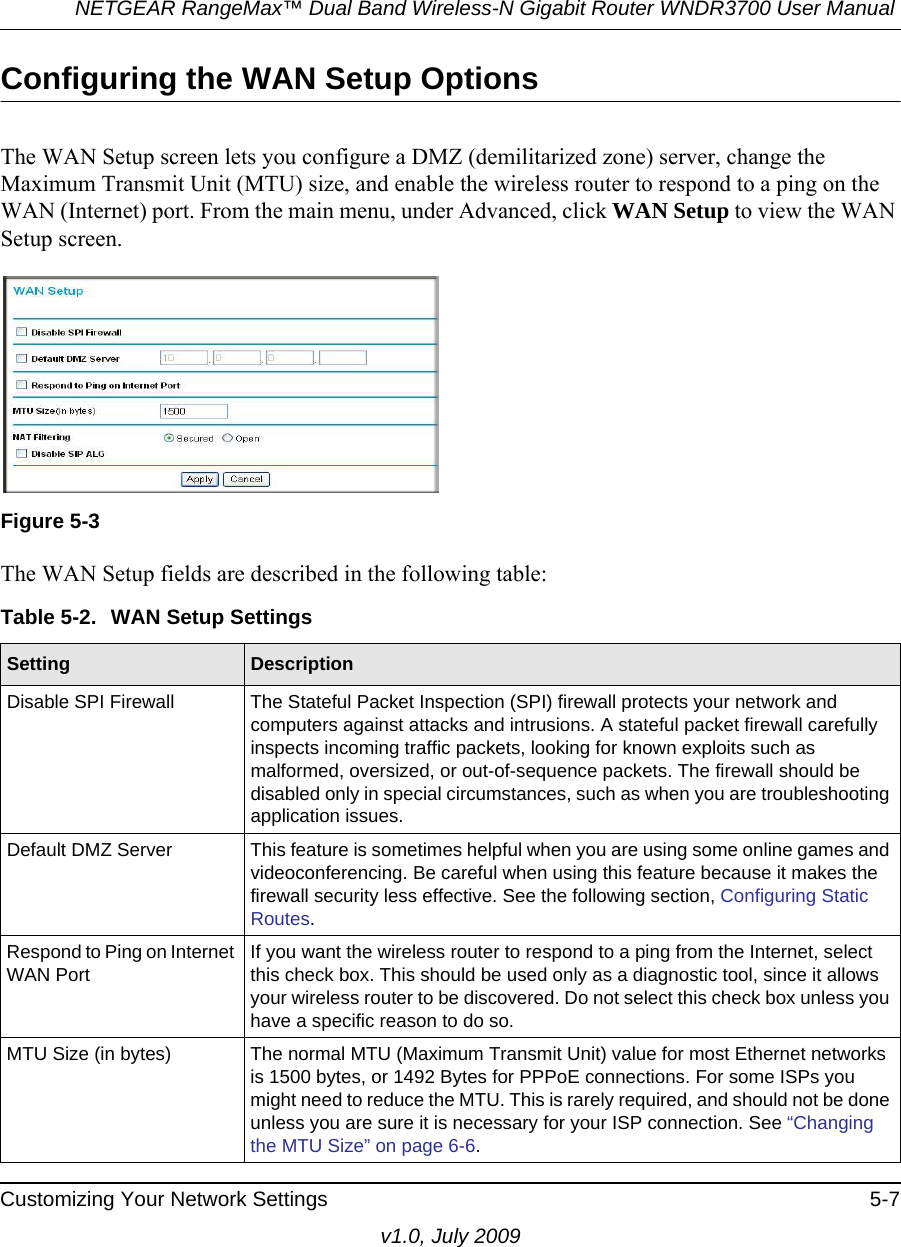 NETGEAR RangeMax™ Dual Band Wireless-N Gigabit Router WNDR3700 User Manual Customizing Your Network Settings 5-7v1.0, July 2009Configuring the WAN Setup OptionsThe WAN Setup screen lets you configure a DMZ (demilitarized zone) server, change the Maximum Transmit Unit (MTU) size, and enable the wireless router to respond to a ping on the WAN (Internet) port. From the main menu, under Advanced, click WAN Setup to view the WAN Setup screen.  The WAN Setup fields are described in the following table:Figure 5-3Table 5-2.  WAN Setup SettingsSetting DescriptionDisable SPI Firewall The Stateful Packet Inspection (SPI) firewall protects your network and computers against attacks and intrusions. A stateful packet firewall carefully inspects incoming traffic packets, looking for known exploits such as malformed, oversized, or out-of-sequence packets. The firewall should be disabled only in special circumstances, such as when you are troubleshooting application issues. Default DMZ Server This feature is sometimes helpful when you are using some online games and videoconferencing. Be careful when using this feature because it makes the firewall security less effective. See the following section, Configuring Static Routes.Respond to Ping on Internet WAN PortIf you want the wireless router to respond to a ping from the Internet, select this check box. This should be used only as a diagnostic tool, since it allows your wireless router to be discovered. Do not select this check box unless you have a specific reason to do so.MTU Size (in bytes) The normal MTU (Maximum Transmit Unit) value for most Ethernet networks is 1500 bytes, or 1492 Bytes for PPPoE connections. For some ISPs you might need to reduce the MTU. This is rarely required, and should not be done unless you are sure it is necessary for your ISP connection. See “Changing the MTU Size” on page 6-6.