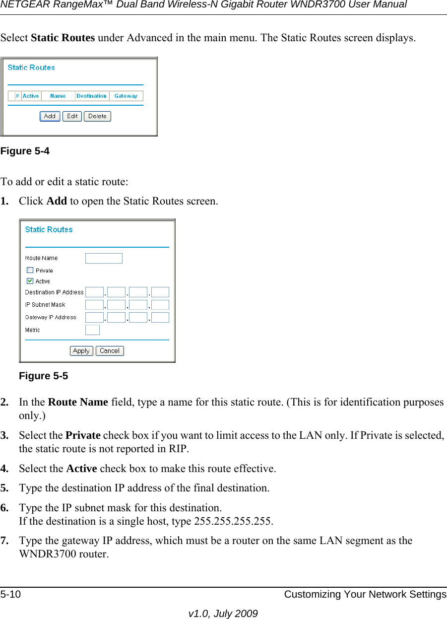 NETGEAR RangeMax™ Dual Band Wireless-N Gigabit Router WNDR3700 User Manual 5-10 Customizing Your Network Settingsv1.0, July 2009Select Static Routes under Advanced in the main menu. The Static Routes screen displays.To add or edit a static route:1. Click Add to open the Static Routes screen.  2. In the Route Name field, type a name for this static route. (This is for identification purposes only.) 3. Select the Private check box if you want to limit access to the LAN only. If Private is selected, the static route is not reported in RIP. 4. Select the Active check box to make this route effective. 5. Type the destination IP address of the final destination. 6. Type the IP subnet mask for this destination.If the destination is a single host, type 255.255.255.255. 7. Type the gateway IP address, which must be a router on the same LAN segment as the WNDR3700 router. Figure 5-4Figure 5-5