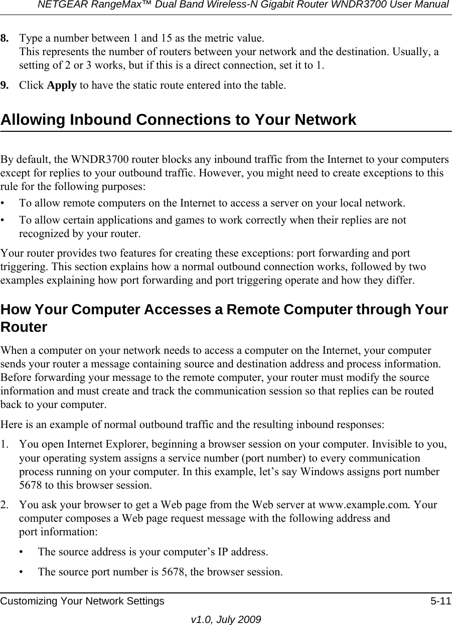 NETGEAR RangeMax™ Dual Band Wireless-N Gigabit Router WNDR3700 User Manual Customizing Your Network Settings 5-11v1.0, July 20098. Type a number between 1 and 15 as the metric value. This represents the number of routers between your network and the destination. Usually, a setting of 2 or 3 works, but if this is a direct connection, set it to 1. 9. Click Apply to have the static route entered into the table. Allowing Inbound Connections to Your NetworkBy default, the WNDR3700 router blocks any inbound traffic from the Internet to your computers except for replies to your outbound traffic. However, you might need to create exceptions to this rule for the following purposes:• To allow remote computers on the Internet to access a server on your local network. • To allow certain applications and games to work correctly when their replies are not recognized by your router.Your router provides two features for creating these exceptions: port forwarding and port triggering. This section explains how a normal outbound connection works, followed by two examples explaining how port forwarding and port triggering operate and how they differ.How Your Computer Accesses a Remote Computer through Your RouterWhen a computer on your network needs to access a computer on the Internet, your computer sends your router a message containing source and destination address and process information. Before forwarding your message to the remote computer, your router must modify the source information and must create and track the communication session so that replies can be routed back to your computer. Here is an example of normal outbound traffic and the resulting inbound responses:1. You open Internet Explorer, beginning a browser session on your computer. Invisible to you, your operating system assigns a service number (port number) to every communication process running on your computer. In this example, let’s say Windows assigns port number 5678 to this browser session. 2. You ask your browser to get a Web page from the Web server at www.example.com. Your computer composes a Web page request message with the following address andport information: • The source address is your computer’s IP address.• The source port number is 5678, the browser session. 