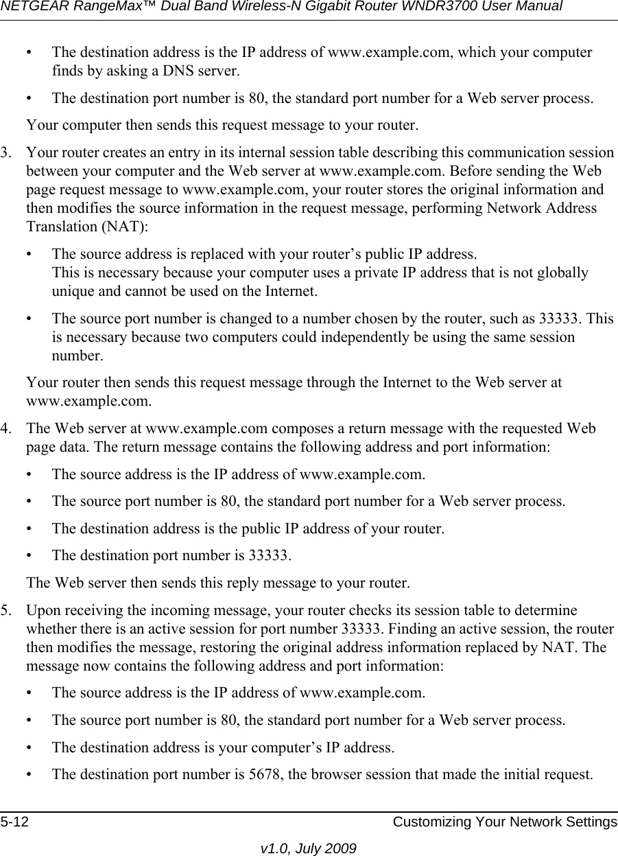 NETGEAR RangeMax™ Dual Band Wireless-N Gigabit Router WNDR3700 User Manual 5-12 Customizing Your Network Settingsv1.0, July 2009• The destination address is the IP address of www.example.com, which your computer finds by asking a DNS server.• The destination port number is 80, the standard port number for a Web server process.Your computer then sends this request message to your router.3. Your router creates an entry in its internal session table describing this communication session between your computer and the Web server at www.example.com. Before sending the Web page request message to www.example.com, your router stores the original information and then modifies the source information in the request message, performing Network Address Translation (NAT):• The source address is replaced with your router’s public IP address.This is necessary because your computer uses a private IP address that is not globally unique and cannot be used on the Internet.• The source port number is changed to a number chosen by the router, such as 33333. This is necessary because two computers could independently be using the same session number.Your router then sends this request message through the Internet to the Web server at www.example.com.4. The Web server at www.example.com composes a return message with the requested Web page data. The return message contains the following address and port information:• The source address is the IP address of www.example.com.• The source port number is 80, the standard port number for a Web server process.• The destination address is the public IP address of your router.• The destination port number is 33333.The Web server then sends this reply message to your router.5. Upon receiving the incoming message, your router checks its session table to determine whether there is an active session for port number 33333. Finding an active session, the router then modifies the message, restoring the original address information replaced by NAT. The message now contains the following address and port information: • The source address is the IP address of www.example.com.• The source port number is 80, the standard port number for a Web server process.• The destination address is your computer’s IP address.• The destination port number is 5678, the browser session that made the initial request.