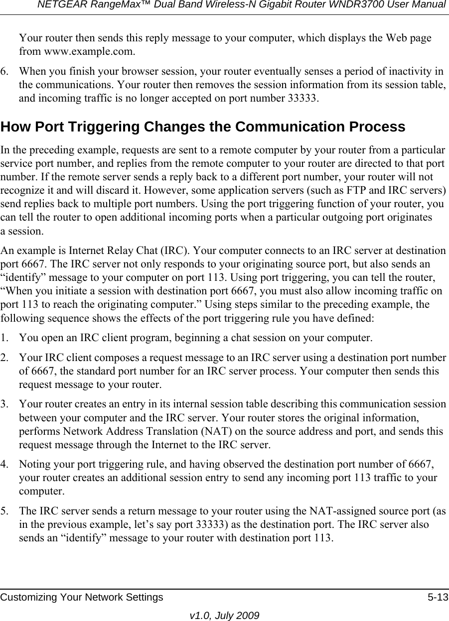 NETGEAR RangeMax™ Dual Band Wireless-N Gigabit Router WNDR3700 User Manual Customizing Your Network Settings 5-13v1.0, July 2009Your router then sends this reply message to your computer, which displays the Web page from www.example.com.6. When you finish your browser session, your router eventually senses a period of inactivity in the communications. Your router then removes the session information from its session table, and incoming traffic is no longer accepted on port number 33333.How Port Triggering Changes the Communication ProcessIn the preceding example, requests are sent to a remote computer by your router from a particular service port number, and replies from the remote computer to your router are directed to that port number. If the remote server sends a reply back to a different port number, your router will not recognize it and will discard it. However, some application servers (such as FTP and IRC servers) send replies back to multiple port numbers. Using the port triggering function of your router, you can tell the router to open additional incoming ports when a particular outgoing port originatesa session.An example is Internet Relay Chat (IRC). Your computer connects to an IRC server at destination port 6667. The IRC server not only responds to your originating source port, but also sends an “identify” message to your computer on port 113. Using port triggering, you can tell the router, “When you initiate a session with destination port 6667, you must also allow incoming traffic on port 113 to reach the originating computer.” Using steps similar to the preceding example, the following sequence shows the effects of the port triggering rule you have defined:1. You open an IRC client program, beginning a chat session on your computer. 2. Your IRC client composes a request message to an IRC server using a destination port number of 6667, the standard port number for an IRC server process. Your computer then sends this request message to your router.3. Your router creates an entry in its internal session table describing this communication session between your computer and the IRC server. Your router stores the original information, performs Network Address Translation (NAT) on the source address and port, and sends this request message through the Internet to the IRC server. 4. Noting your port triggering rule, and having observed the destination port number of 6667, your router creates an additional session entry to send any incoming port 113 traffic to your computer. 5. The IRC server sends a return message to your router using the NAT-assigned source port (as in the previous example, let’s say port 33333) as the destination port. The IRC server also sends an “identify” message to your router with destination port 113.